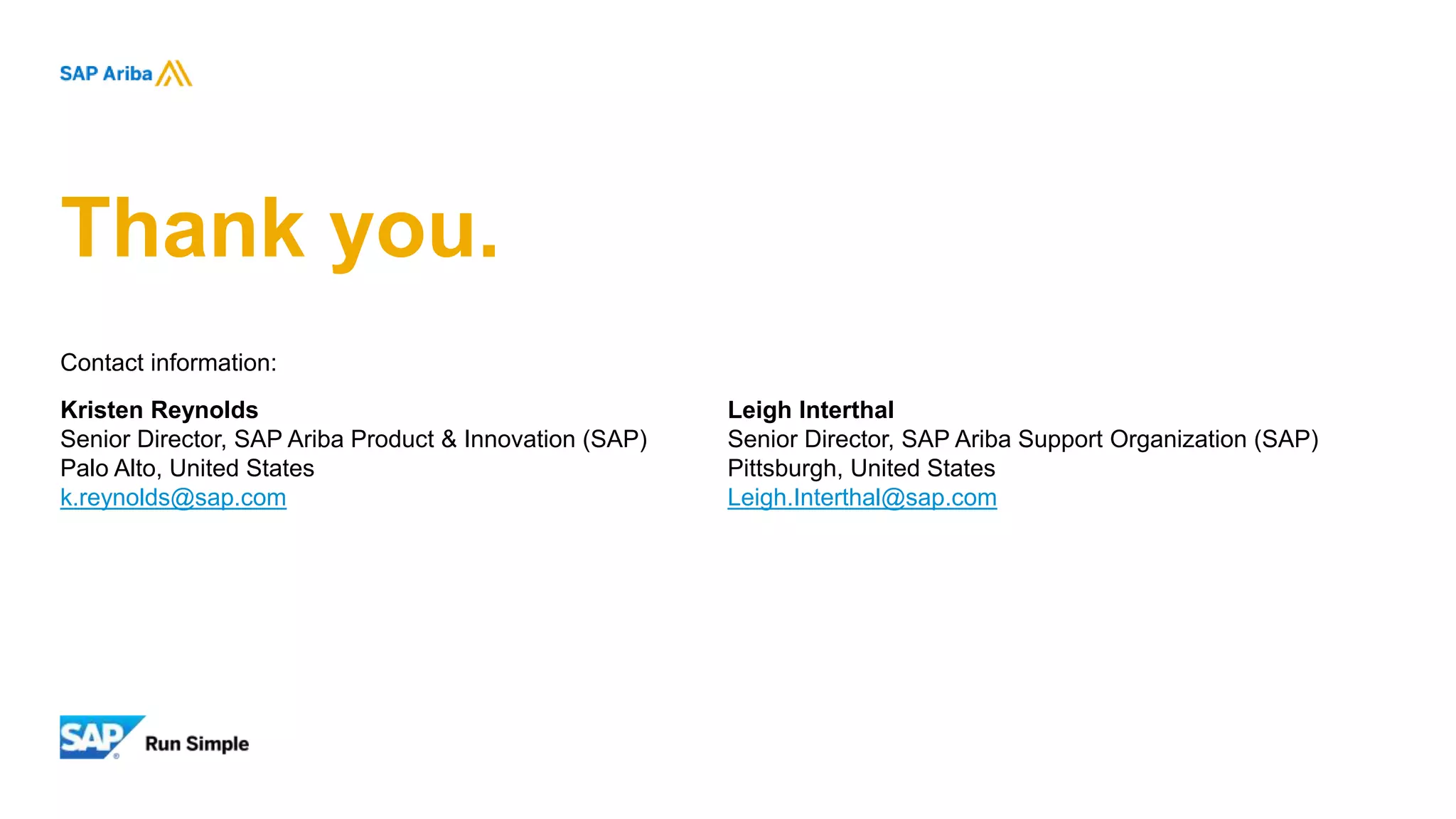 Thank you.
Contact information:
Kristen Reynolds
Senior Director, SAP Ariba Product & Innovation (SAP)
Palo Alto, United States
k.reynolds@sap.com
Leigh Interthal
Senior Director, SAP Ariba Support Organization (SAP)
Pittsburgh, United States
Leigh.Interthal@sap.com
 