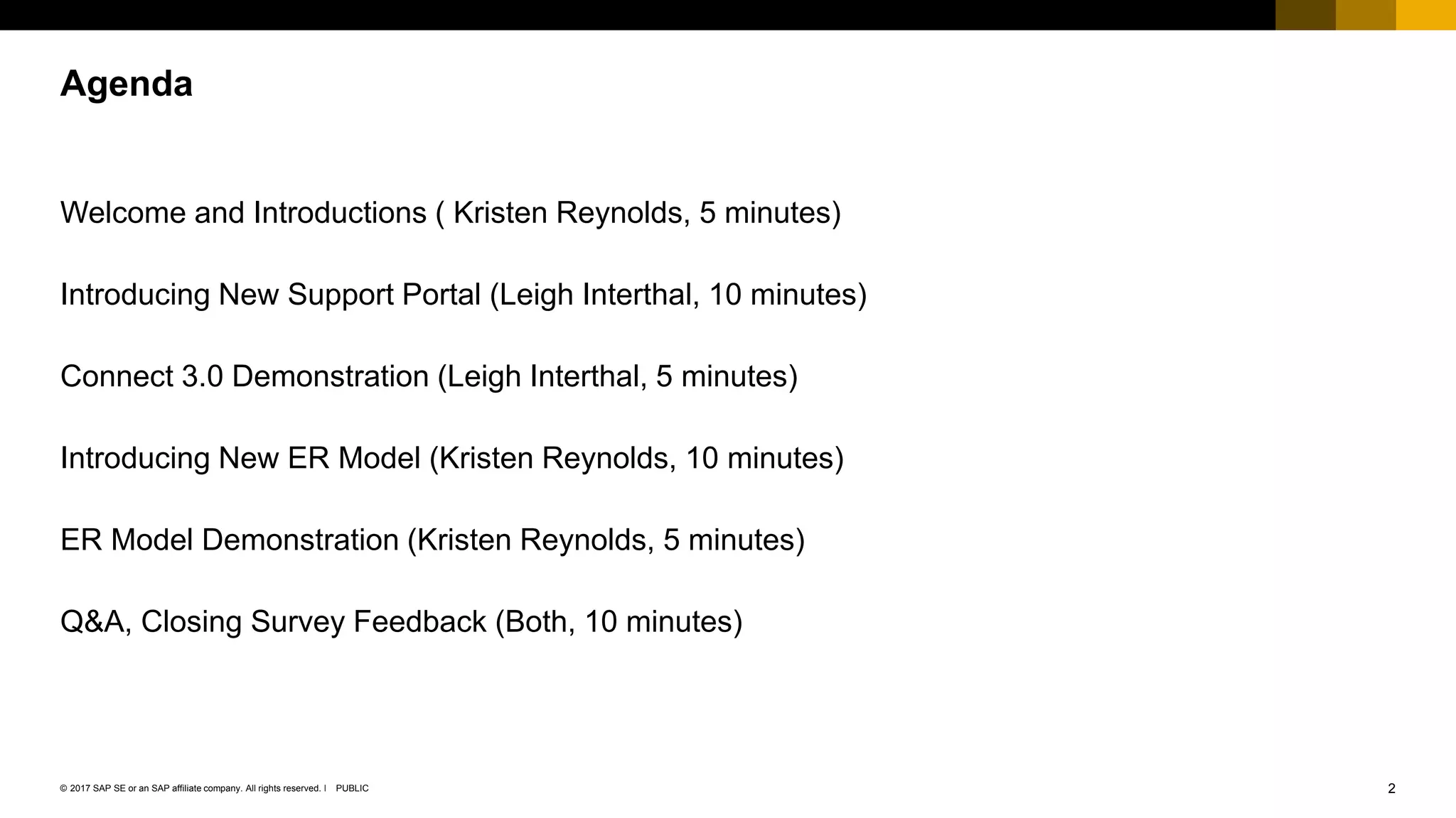 2PUBLIC© 2017 SAP SE or an SAP affiliate company. All rights reserved. ǀ
Welcome and Introductions ( Kristen Reynolds, 5 minutes)
Introducing New Support Portal (Leigh Interthal, 10 minutes)
Connect 3.0 Demonstration (Leigh Interthal, 5 minutes)
Introducing New ER Model (Kristen Reynolds, 10 minutes)
ER Model Demonstration (Kristen Reynolds, 5 minutes)
Q&A, Closing Survey Feedback (Both, 10 minutes)
Agenda
 