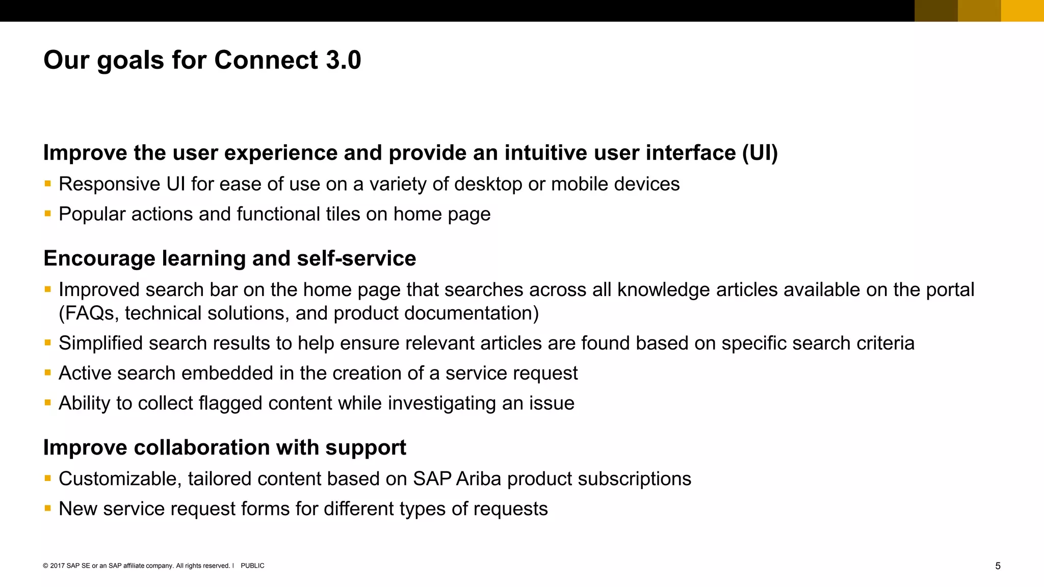 5PUBLIC© 2017 SAP SE or an SAP affiliate company. All rights reserved. ǀ
Improve the user experience and provide an intuitive user interface (UI)
 Responsive UI for ease of use on a variety of desktop or mobile devices
 Popular actions and functional tiles on home page
Encourage learning and self-service
 Improved search bar on the home page that searches across all knowledge articles available on the portal
(FAQs, technical solutions, and product documentation)
 Simplified search results to help ensure relevant articles are found based on specific search criteria
 Active search embedded in the creation of a service request
 Ability to collect flagged content while investigating an issue
Improve collaboration with support
 Customizable, tailored content based on SAP Ariba product subscriptions
 New service request forms for different types of requests
Our goals for Connect 3.0
 