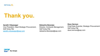 Thank you.
Aarathi Vidyasagar
Vice President, Head Strategic Procurement,
SAP Ariba P&I
aarathi.vidyasagar@sap.com
Debashis Banerjee
Director, Contracts Management,
SAP Ariba P&I
debashis.Banerjee@sap.com
Dave Herman
Chief Data Scientist, Strategic Procurement
SAP Ariba P&I
dave.herman@sap.com
 