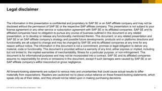 2PUBLIC© 2017 SAP SE or an SAP affiliate company. All rights reserved. ǀ
Public
The information in this presentation is confidential and proprietary to SAP SE or an SAP affiliate company and may not be
disclosed without the permission of SAP SE or the respective SAP affiliate company. This presentation is not subject to your
license agreement or any other service or subscription agreement with SAP SE or its affiliated companies. SAP SE and its
affiliated companies have no obligation to pursue any course of business outlined in this document or any related
presentation, or to develop or release any functionality mentioned therein. This document, or any related presentation and
SAP SE or an SAP affiliate company’s strategy and possible future developments, products and or platforms directions and
functionality are all subject to change and may be changed by SAP SE and its affiliated companies at any time for any
reason without notice. The information in this document is not a commitment, promise or legal obligation to deliver any
material, code or functionality. This document is provided without a warranty of any kind, either express or implied, including
but not limited to, the implied warranties of merchantability, fitness for a particular purpose, or non-infringement. This
document is for informational purposes and may not be incorporated into a contract. SAP SE and its affiliated companies
assume no responsibility for errors or omissions in this document, except if such damages were caused by SAP SE or an
SAP affiliate company’s willful misconduct or gross negligence.
All forward-looking statements are subject to various risks and uncertainties that could cause actual results to differ
materially from expectations. Readers are cautioned not to place undue reliance on these forward-looking statements, which
speak only as of their dates, and they should not be relied upon in making purchasing decisions.
Legal disclaimer
 