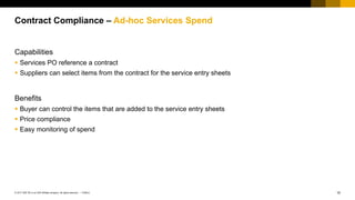 10PUBLIC© 2017 SAP SE or an SAP affiliate company. All rights reserved. ǀ
Public
Capabilities
 Services PO reference a contract
 Suppliers can select items from the contract for the service entry sheets
Benefits
 Buyer can control the items that are added to the service entry sheets
 Price compliance
 Easy monitoring of spend
Contract Compliance – Ad-hoc Services Spend
 