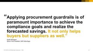 3PUBLIC© 2017 SAP SE or an SAP affiliate company. All rights reserved. ǀ
Public
“Applying procurement guardrails is of
paramount importance to achieve the
compliance goals and realize the
forecasted savings. It not only helps
buyers but suppliers as well.”
Sudhir Bhojwani
Senior Vice President, SAP Ariba Apps
 