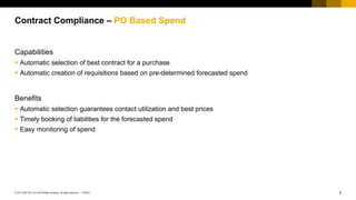 8PUBLIC© 2017 SAP SE or an SAP affiliate company. All rights reserved. ǀ
Public
Capabilities
 Automatic selection of best contract for a purchase
 Automatic creation of requisitions based on pre-determined forecasted spend
Benefits
 Automatic selection guarantees contact utilization and best prices
 Timely booking of liabilities for the forecasted spend
 Easy monitoring of spend
Contract Compliance – PO Based Spend
 