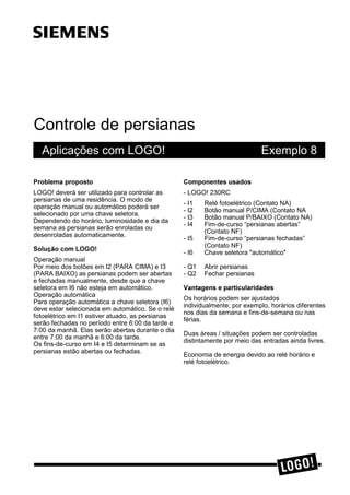 Controle de persianas
Aplicações com LOGO! Exemplo 8
3UREOHPD SURSRVWR
LOGO! deverá ser utilizado para controlar as
persianas de uma residência. O modo de
operação manual ou automático poderá ser
selecionado por uma chave seletora.
Dependendo do horário, luminosidade e dia da
semana as persianas serão enroladas ou
desenroladas automaticamente.
6ROXomR FRP /2*2
Operação manual
Por meio dos botões em I2 (PARA CIMA) e I3
(PARA BAIXO) as persianas podem ser abertas
e fechadas manualmente, desde que a chave
seletora em I6 não esteja em automático.
Operação automática
Para operação automática a chave seletora (I6)
deve estar selecionada em automático. Se o relé
fotoelétrico em I1 estiver atuado, as persianas
serão fechadas no período entre 6:00 da tarde e
7:00 da manhã. Elas serão abertas durante o dia
entre 7:00 da manhã e 6:00 da tarde.
Os fins-de-curso em I4 e I5 determinam se as
persianas estão abertas ou fechadas.
&RPSRQHQWHV XVDGRV
- LOGO! 230RC
- I1 Relé fotoelétrico (Contato NA)
- I2 Botão manual P/CIMA (Contato NA
- I3 Botão manual P/BAIXO (Contato NA)
- I4 Fim-de-curso “persianas abertas”
(Contato NF)
- I5 Fim-de-curso “persianas fechadas”
(Contato NF)
- I6 Chave seletora "automático"
- Q1 Abrir persianas
- Q2 Fechar persianas
9DQWDJHQV H SDUWLFXODULGDGHV
Os horários podem ser ajustados
individualmente; por exemplo, horários diferentes
nos dias da semana e fins-de-semana ou nas
férias.
Duas áreas / situações podem ser controladas
distintamente por meio das entradas ainda livres.
Economia de energia devido ao relé horário e
relé fotoelétrico.
ss
 