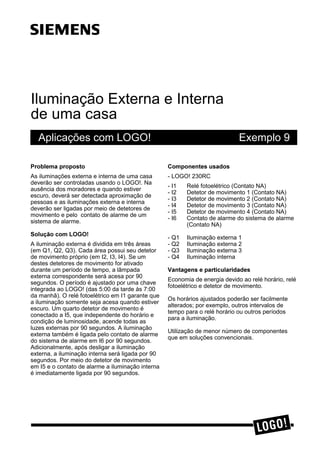 Iluminação Externa e Interna
de uma casa
Aplicações com LOGO! Exemplo 9
3UREOHPD SURSRVWR
As iluminações externa e interna de uma casa
deverão ser controladas usando o LOGO!. Na
ausência dos moradores e quando estiver
escuro, deverá ser detectada aproximação de
pessoas e as iluminações externa e interna
deverão ser ligadas por meio de detetores de
movimento e pelo contato de alarme de um
sistema de alarme.
6ROXomR FRP /2*2
A iluminação externa é dividida em três áreas
(em Q1, Q2, Q3). Cada área possui seu detetor
de movimento próprio (em I2, I3, I4). Se um
destes detetores de movimento for ativado
durante um período de tempo, a lâmpada
externa correspondente será acesa por 90
segundos. O período é ajustado por uma chave
integrada ao LOGO! (das 5:00 da tarde às 7:00
da manhã). O relé fotoelétrico em I1 garante que
a iluminação somente seja acesa quando estiver
escuro. Um quarto detetor de movimento é
conectado a I5, que independente do horário e
condição de luminosidade, acende todas as
luzes externas por 90 segundos. A iluminação
externa também é ligada pelo contato de alarme
do sistema de alarme em I6 por 90 segundos.
Adicionalmente, após desligar a iluminação
externa, a iluminação interna será ligada por 90
segundos. Por meio do detetor de movimento
em I5 e o contato de alarme a iluminação interna
é imediatamente ligada por 90 segundos.
&RPSRQHQWHV XVDGRV
- LOGO! 230RC
- I1 Relé fotoelétrico (Contato NA)
- I2 Detetor de movimento 1 (Contato NA)
- I3 Detetor de movimento 2 (Contato NA)
- I4 Detetor de movimento 3 (Contato NA)
- I5 Detetor de movimento 4 (Contato NA)
- I6 Contato de alarme do sistema de alarme
(Contato NA)
- Q1 Iluminação externa 1
- Q2 Iluminação externa 2
- Q3 Iluminação externa 3
- Q4 Iluminação interna
9DQWDJHQV H SDUWLFXODULGDGHV
Economia de energia devido ao relé horário, relé
fotoelétrico e detetor de movimento.
Os horários ajustados poderão ser facilmente
alterados; por exemplo, outros intervalos de
tempo para o relé horário ou outros períodos
para a iluminação.
Utilização de menor número de componentes
que em soluções convencionais.
ss
 