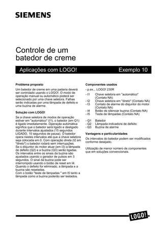Controle de um
batedor de creme
Aplicações com LOGO! Exemplo 10
3UREOHPD SURSRVWR
Um batedor de creme em uma padaria deverá
ser controlado usando o LOGO!. O modo de
operação manual ou automático poderá ser
selecionado por uma chave seletora. Falhas
serão indicadas por uma lâmpada de defeito e
uma buzina de alarme.
6ROXomR FRP /2*2
Se a chave seletora de modos de operação
estiver em "automático" (I1), o batedor (em Q1)
é ligado imediatamente. Operação automática
significa que o batedor será ligado e desligado
durante intervalos ajustados (15 segundos
LIGADO, 10 segundos de pausa). O batedor
opera nestes intervalos até que a chave seletora
seja colocada em 0. Com operação direta (I2 em
"direto") o batedor rodará sem interrupções.
Se o disjuntor do motor atuar (em I3) a lâmpada
de defeito (Q2) e a buzina (Q3) serão ligadas.
Os intervalos entre os sinais da buzina são
ajustados usando o gerador de pulsos em 3
segundos. O sinal da buzina pode ser
interrompido usando o botão de reset em I4.
Quando o defeito for eliminado, a lâmpada e a
buzina são resetadas.
Com o botão "teste de lâmpadas " em I5 tanto a
lâmpada como a buzina poderão ser testados.
&RPSRQHQWHV XVDGRV
- p.ex.,. LOGO! 230R
- I1 Chave seletora em "automático"
(Contato NA)
- I2 Chave seletora em "direto" (Contato NA)
- I3 Contato de alarme do disjuntor do motor
(Contato NA)
- I4 Botão de silenciar buzina (Contato NA)
- I5 Teste de lâmpadas (Contato NA)
- Q1 Batedor
- Q2 Lâmpada indicadora de defeito
- Q3 Buzina de alarme
9DQWDJHQV H SDUWLFXODULGDGHV
Os intervalos do batedor podem ser modificados
conforme desejado.
Utilização de menor número de componentes
que em soluções convencionais.
ss
 