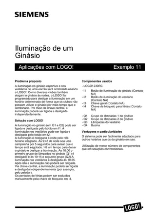 Iluminação de um
Ginásio
Aplicações com LOGO! Exemplo 11
3UREOHPD SURSRVWR
A iluminação no ginásio esportivo e nos
vestiários de uma escola será controlada usando
o LOGO!. Como diversos clubes também
alugam o ginásio às noites, o LOGO! foi
programado para desligar a iluminação em um
horário determinado de forma que os clubes não
possam utilizar o ginásio por mais tempo que o
combinado. Por meio da chave central, a
iluminação poderá ser ligada e desligada
independentemente.
6ROXomR FRP /2*2
A iluminação no ginásio (em Q1 e Q2) pode ser
ligada e desligada pelo botão em I1. A
iluminação nos vestiários pode ser ligada e
desligada pelo botão em I2.
A iluminação é desligada à noite pelo relé
horário integrado. Às 9:45 da noite soa uma
campainha por 5 segundos para avisar que o
tempo está esgotado. Há um tempo para deixar
o ginásio e desligar a iluminação. Às 10:00 o
primeiro grupo de lâmpadas no ginásio (Q1) é
desligado e às 10:15 o segundo grupo (Q2).A
iluminação nos vestiários é desligada às 10:25.
Após isto a iluminação não poderá ser religada.
Via chave central, a iluminação poderá ser ligada
e desligada independentemente (por exemplo,
pelo zelador).
Os períodos de férias podem ser excluídos
manualmente pela chave de bloqueio em I4.
&RPSRQHQWHV XVDGRV
- LOGO! 230RC
- I1 Botão de iluminação do ginásio (Contato
NA)
- I2 Botão de iluminação do vestiário
(Contato NA)
- I3 Chave geral (Contato NA)
- I4 Chave de bloqueio para férias (Contato
NA)
- Q1 Grupo de lâmpadas 1 do ginásio
- Q2 Grupo de lâmpadas 2 do ginásio
- Q3 Lâmpadas do vestiário
- Q4 Buzina
9DQWDJHQV H SDUWLFXODULGDGHV
O sistema pode ser facilmente adaptado para
outros horários que os do ginásio em uso.
Utilização de menor número de componentes
que em soluções convencionais.
s
 