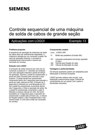 Controle sequencial de uma máquina
de solda de cabos de grande seção
Aplicações com LOGO! Exemplo 13
3UREOHPD SURSRVWR
A sequência de operação de máquinas de solda
de cabos deve ser estritamente respeitada. A
máquina é ativada por um comando a pedal. No
caso de operação indevida, o processo é
imediatamente interrompido e deverá ser
reiniciado do começo.
6ROXomR FRP /2*2
O processo de solda inicia-se por meio de um
comando a pedal em I1. Deverão ser evitadas
com isso operação indevida e perda de tempo
de operação. Quando o pedal for pressionado, a
ponta do cabo é levada para cima até o stop
superior. O pedal deverá ser pressionado
novamente dentro de 3 segundos para prender a
ponta do cabo (válvula em Q2). O tempo de 3
segundos é indicado por uma lâmpada em Q1.
Se o pedal for pressionado novamente dentro
dos 3 segundos, é feita a operação de solda. Se
o pedal for pressionado novamente o cabo é
liberado e avança (válvula em Q3). Se forem
excedidos os 3 segundos após o operador ter
pressionado o pedal pela primeira vez, a válvula
de fixação soltará o cabo imediatamente e não
haverá solda. O ciclo deve então ser reiniciado
do começo.
&RPSRQHQWHV XVDGRV
- p.ex., LOGO! 24R
- I1 Botão tipo pedaleira (Contato NA)
- Q1 Lâmpada sinalizadora do tempo ajustado
(3 seg.)
- Q2 Válvula para fixação do cabo
- Q3 Válvula de liberação do cabo
9DQWDJHQV H SDUWLFXODULGDGHV
Os tempos ajustados podem ser adaptados para
adequação a diversas situações.
LOGO! permite realizar este circuito, cuja
realização anteriormente exigia 3 fileiras de
componentes em um painel, com custos e
dimensões reduzidos.
s
 