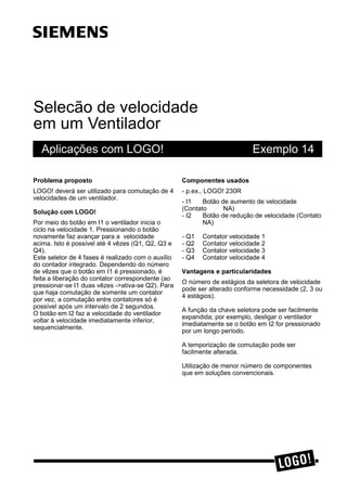 Selecão de velocidade
em um Ventilador
Aplicações com LOGO! Exemplo 14
3UREOHPD SURSRVWR
LOGO! deverá ser utilizado para comutação de 4
velocidades de um ventilador.
6ROXomR FRP /2*2
Por meio do botão em I1 o ventilador inicia o
ciclo na velocidade 1. Pressionando o botão
novamente faz avançar para a velocidade
acima. Isto é possível até 4 vêzes (Q1, Q2, Q3 e
Q4).
Este seletor de 4 fases é realizado com o auxílio
do contador integrado. Dependendo do número
de vêzes que o botão em I1 é pressionado, é
feita a liberação do contator correspondente (ao
pressionar-se I1 duas vêzes ->ativa-se Q2). Para
que haja comutação de somente um contator
por vez, a comutação entre contatores só é
possível após um intervalo de 2 segundos.
O botão em I2 faz a velocidade do ventilador
voltar à velocidade imediatamente inferior,
sequencialmente.
&RPSRQHQWHV XVDGRV
- p.ex., LOGO! 230R
- I1 Botão de aumento de velocidade
(Contato NA)
- I2 Botão de redução de velocidade (Contato
NA)
- Q1 Contator velocidade 1
- Q2 Contator velocidade 2
- Q3 Contator velocidade 3
- Q4 Contator velocidade 4
9DQWDJHQV H SDUWLFXODULGDGHV
O número de estágios da seletora de velocidade
pode ser alterado conforme necessidade (2, 3 ou
4 estágios).
A função da chave seletora pode ser facilmente
expandida; por exemplo, desligar o ventilador
imediatamente se o botão em I2 for pressionado
por um longo período.
A temporização de comutação pode ser
facilmente alterada.
Utilização de menor número de componentes
que em soluções convencionais.
s
 
