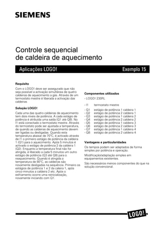 Controle sequencial
de caldeira de aquecimento
Aplicações LOGO! Exemplo 15
5HTXLVLWR
&RP R /2*2 GHYH VHU DVVHJXUDGR TXH Q½R
VHMD SRVVÇYHO D DFWLYDÁ½R VLPXOW¼QHD GH TXDWUR
FDOGHLUDV GH DTXHFLPHQWR D J»V $WUDYÃV GH XP
WHUPRVWDWR PHVWUH Ã OLEHUDGD D DFWLYDÁ½R GDV
FDOGHLUDV
6ROXÁ½R /2*2
DGD XPD GDV TXDWUR FDOGHLUDV GH DTXHFLPHQWR
WHP GRLV QÇYHLV GH SRWÄQFLD $ FDGD HVW»JLR GH
SRWÄQFLD Ã DWULEXÇGD XPD VDÇGD 4 DWÃ 4 