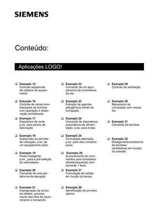 Conteúdo:
Aplicações LOGO!
q Exemplo 15
Controle sequencial
de caldeira de aqueci-
mento
q Exemplo 16
Controle de várias bom-
bas/pares de bombas
com operação e obser-
vação centralizada
q Exemplo 17
Dispositivo de corte,
p.ex. para pavios de
detonação
q Exemplo 18
Supervisão do período
de utilização, p.ex. de
um equipamento solar
q Exemplo 19
Pedal inteligente,
p.ex., para a pré-seleção
de velocidades
q Exemplo 20
Comando de uma pla-
taforma de elevação
q Exemplo 21
Impregnação de produ-
tos têxteis, acciona-
mento das fitas de aque-
cimento e transporte
q Exemplo 22
Comando de um equi-
pamento de enchimento
de silo
q Exemplo 23
Extinção de agentes
patogénicos través de
fumigação
q Exemplo 24
Comando de dispositivos
automáticos de alimen-
tação, p.ex. para trutas
q Exemplo 25
Comutação alternada,
p.ex. para dois compres-
sores
q Exemplo 26
Accionamento de movi-
mentos para cima/baixo
(direita/esquerda) com
somente 1 tecla
q Exemplo 27
Comutação de saídas
em função do tempo
q Exemplo 28
Identificação de primeiro
alarme
q Exemplo 29
Controlo de ventilação
q Exemplo 30
Mecanismo de
comutação com ressal-
tos
q Exemplo 31
Comando de bombas
q Exemplo 32
Desligamento/acréscimo
de bombas/
ventiladores em função
da pressão
s
 