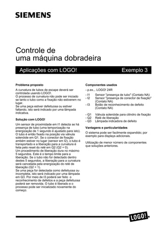 Controle de
uma máquina dobradeira
Aplicações com LOGO! Exemplo 3
3UREOHPD SURSRVWR
A curvatura de tubos de escape deverá ser
controlada usando LOGO!.
O processo de curvatura não pode ser iniciado
se tanto o tubo como a fixação não estiverem no
lugar.
Se uma peça estiver defeituosa ou estiver
faltando, isto será indicado por uma lâmpada
indicativa.
6ROXomR FRP /2*2
Um sensor de proximidade em I1 detecta se há
presença de tubo (uma temporização na
energização de 1 segundo é ajustado para isto).
O tubo é então fixado na posição via válvula
solenóide em Q1. Se o conector de fixação
ambém estiver no lugar (sensor em I2), o tubo é
transportado e a liberação para a curvatura é
feita pelo reset do relé em Q2 (Q2 = 0).
Um procedimento de liberação dura no máximo
5 segundos. Este é o tempo limite para a
liberação. Se o tubo não for detectado dentro
destes 5 segundos, a liberação para a curvatura
será cancelada pela energização do relé de
liberação (Q2 = 1).
Se uma peça for detectada como defeituosa ou
incompleta, isto será indicado por uma lâmpada
em Q3. Por meio de I3 poderá ser feito o
reconhecimento de defeitos e a peça defeituosa
poderá ser removida. O tubo é liberado e o
processo pode ser inicializado novamente do
começo.
&RPSRQHQWHV XVDGRV
- p.ex.,. LOGO! 24R
- I1 Sensor "presença de tubo" (Contato NA)
- I2 Sensor "presença de conector de fixação"
(Contato NA)
- I3 Botão de reconhecimento de defeito
(Contato NA)
- Q1 Válvula solenóide para cilindro de fixação
- Q2 Relé de liberação
- Q3 Lâmpada indicadora de defeito
9DQWDJHQV H SDUWLFXODULGDGHV
O sistema pode ser facilmente expandido; por
exemplo para displays adicionais.
Utilização de menor número de componentes
que soluções anteriores.
ss
 