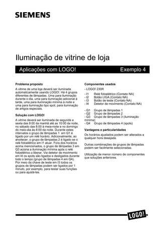 Iluminação de vitrine de loja
Aplicações com LOGO! Exemplo 4
3UREOHPD SURSRVWR
A vitrine de uma loja deverá ser iluminada
automaticamente usando LOGO!. Há 4 grupos
diferentes de lâmpadas. Uma para iluminação
durante o dia, uma para iluminação adicional à
tarde, uma para iluminação mínima à noite e
uma para iluminação tipo spot, para iluminação
de artigos especiais.
6ROXomR FRP /2*2
A vitrine deverá ser iluminada de segunda a
sexta das 8:00 da manhã até as 10:00 da noite,
no sábado das 8:00 à meia-noite e no domingo
do meio-dia às 8:00 da noite. Durante estes
intervalos o grupo de lâmpadas 1 em Q1 é
ligado por um relé horário. Adicionalmente, ao
anoitecer, o grupo de lâmpadas 2 é ligado se o
relé fotoelétrico em I1 atuar. Fora dos horários
acima mencionados, o grupo de lâmpadas 3 em
Q3 aciona a iluminação mínima após o relé
fotoelétrico o liberar. Via detetor de movimento
em I4 os spots são ligados e desligados durante
todo o tempo (grupo de lâmpadas 4 em Q4).
Por meio da chave de teste em I3 todos os
grupos de lâmpadas podem ser ligados por 1
minuto, por exemplo, para testar suas funções
ou para ajustá-las.
&RPSRQHQWHV XVDGRV
- LOGO! 230R
- I1 Relé fotoelétrico (Contato NA)
- I2 Botão LIGA (Contato NA)
- I3 Botão de teste (Contato NA)
- I4 Detetor de movimento (Contato NA)
- Q1 Grupo de lâmpadas 1
- Q2 Grupo de lâmpadas 2
- Q3 Grupo de lâmpadas 3 (iluminação
mínima)
- Q4 Grupo de lâmpadas 4 (spots)
9DQWDJHQV H SDUWLFXODULGDGHV
Os horários ajustados podem ser alterados a
qualquer hora desejada.
Outras combinações de grupos de lâmpadas
podem ser facilmente selecionadas.
Utilização de menor número de componentes
que soluções anteriores.
ss
 