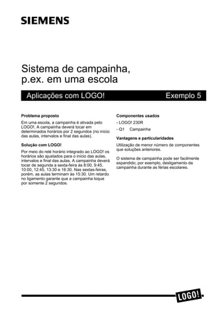 Sistema de campainha,
p.ex. em uma escola
Aplicações com LOGO! Exemplo 5
3UREOHPD SURSRVWR
Em uma escola, a campainha é ativada pelo
LOGO!. A campainha deverá tocar em
determinados horários por 2 segundos (no início
das aulas, intervalos e final das aulas).
6ROXomR FRP /2*2
Por meio do relé horário integrado ao LOGO! os
horários são ajustados para o início das aulas,
intervalos e final das aulas. A campainha deverá
tocar de segunda a sexta-feira às 8:00, 9:45,
10:00, 12:45, 13:30 e 16:30. Nas sextas-feiras,
porém, as aulas terminam às 15:30. Um retardo
no ligamento garante que a campainha toque
por somente 2 segundos.
&RPSRQHQWHV XVDGRV
- LOGO! 230R
- Q1 Campainha
9DQWDJHQV H SDUWLFXODULGDGHV
Utilização de menor número de componentes
que soluções anteriores.
O sistema de campainha pode ser facilmente
expandido; por exemplo, desligamento da
campainha durante as férias escolares.
ss
 