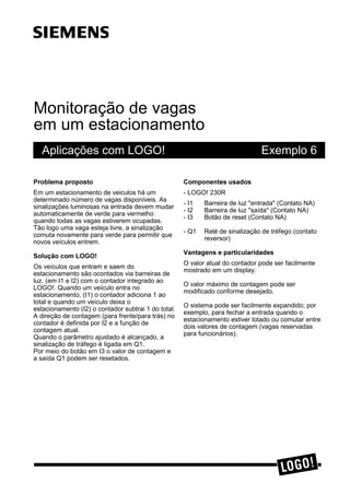 Monitoração de vagas
em um estacionamento
Aplicações com LOGO! Exemplo 6
3UREOHPD SURSRVWR
Em um estacionamento de veiculos há um
determinado número de vagas disponíveis. As
sinalizações luminosas na entrada devem mudar
automaticamente de verde para vermelho
quando todas as vagas estiverem ocupadas.
Tão logo uma vaga esteja livre, a sinalização
comuta novamente para verde para permitir que
novos veículos entrem.
6ROXomR FRP /2*2
Os veículos que entram e saem do
estacionamento são ocontados via barreiras de
luz. (em I1 e I2) com o contador integrado ao
LOGO!. Quando um veículo entra no
estacionamento, (I1) o contador adiciona 1 ao
total e quando um veículo deixa o
estacionamento (I2) o contador subtrai 1 do total.
A direção de contagem (para frente/para trás) no
contador é definida por I2 e a função de
contagem atual.
Quando o parâmetro ajustado é alcançado, a
sinalização de tráfego é ligada em Q1.
Por meio do botão em I3 o valor de contagem e
a saída Q1 podem ser resetados.
&RPSRQHQWHV XVDGRV
- LOGO! 230R
- I1 Barreira de luz "entrada" (Contato NA)
- I2 Barreira de luz "saída" (Contato NA)
- I3 Botão de reset (Contato NA)
- Q1 Relé de sinalização de tréfego (contato
reversor)
9DQWDJHQV H SDUWLFXODULGDGHV
O valor atual do contador pode ser facilmente
mostrado em um display.
O valor máximo de contagem pode ser
modificado conforme desejado.
O sistema pode ser facilmente expandido; por
exemplo, para fechar a entrada quando o
estacionamento estiver lotado ou comutar entre
dois valores de contagem (vagas reservadas
para funcionários).
ss
 