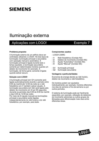 Iluminação externa
Aplicações com LOGO! Exemplo 7
3UREOHPD SURSRVWR
A iluminação externa de um edifício deve ser
controlada utilizando o LOGO!. Há dois tipos de
iluminação: iluminação principal e secundária
com operação manual e automática. A
iluminação principal é ligada durante todo o
tempo ajustado, a iluminação secundária
somente por determinados horários quando um
detetor de movimento for acionado. A
iluminação, de forma geral, somente é ligada
quando estiver escuro.
6ROXomR FRP /2*2
A iluminação principal (em Q1) somente será
ligada automaticamente durante o período entre
6:00 da manhã até 12:00 da noite se o relé
fotoelétrico em I1 também estiver atuado. A
iluminação secundária (em Q2) será ligada pelo
detetor de movimento em I2 por 90 segundos
(durante os períodos das 6:00 às 8:00 da manhã
e das 5:00 às 12:00 da noite).
Por meio de I4 (ajuste manual) as iluminações
principal e secundária serão ligadas
independentemente do relé horário e do relé
fotoelétrico; por exemplo, para teste.
&RPSRQHQWHV XVDGRV
- LOGO! 230RC
- I1 Relé fotoelétrico (Contato NA)
- I2 Detetor de movimento (Contato NA)
- I3 Ajuste "Automático" (Contato NA)
- I4 Ajuste "Manual" (Contato NA)
- Q1 Iluminação principal
- Q2 Iluminação secundária
9DQWDJHQV H SDUWLFXODULGDGHV
Economia de energia devido ao relé horário,
detetor de movimento e relé fotoelétrico.
Os horários podem ser ajustados
individualmente; por exemplo, horários diferentes
nos dias da semana e fins-de-semana ou por
outros períodos.
O sistema de iluminação pode ser facilmente
expandido; por exemplo, utilização de detetores
de movimento adicionais ou outros grupos de
lâmpadas para diferenciação mais clara entre
diferentes áreas.
ss
 