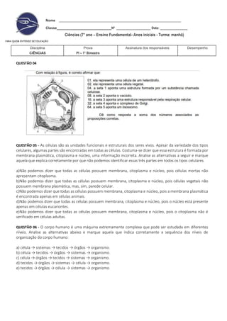 Nome
Classe Nº ____________________ Data: ________________
Ciências (7° ano – Ensino Fundamental- Anos iniciais - Turma: manhã)
PARA QUEM ENTENDE DE EDUCAÇÃO
Disciplina
CIÊNCIAS
Prova
PI – 1° Bimestre
Assinatura dos responsáveis Desempenho
QUESTÃO 04
QUESTÃO 05 - As células são as unidades funcionais e estruturais dos seres vivos. Apesar da variedade dos tipos
celulares, algumas partes são encontradas em todas as células. Costuma-se dizer que essa estrutura é formada por
membrana plasmática, citoplasma e núcleo, uma informação incorreta. Analise as alternativas a seguir e marque
aquela que explica corretamente por que não podemos identificar essas três partes em todos os tipos celulares.
a)Não podemos dizer que todas as células possuem membrana, citoplasma e núcleo, pois células mortas não
apresentam citoplasma.
b)Não podemos dizer que todas as células possuem membrana, citoplasma e núcleo, pois células vegetais não
possuem membrana plasmática, mas, sim, parede celular.
c)Não podemos dizer que todas as células possuem membrana, citoplasma e núcleo, pois a membrana plasmática
é encontrada apenas em células animais.
d)Não podemos dizer que todas as células possuem membrana, citoplasma e núcleo, pois o núcleo está presente
apenas em células eucariontes.
e)Não podemos dizer que todas as células possuem membrana, citoplasma e núcleo, pois o citoplasma não é
verificado em células adultas.
QUESTÃO 06 - O corpo humano é uma máquina extremamente complexa que pode ser estudada em diferentes
níveis. Analise as alternativas abaixo e marque aquela que indica corretamente a sequência dos níveis de
organização do corpo humano:
a) célula → sistemas → tecidos → órgãos → organismo.
b) célula → tecidos → órgãos → sistemas → organismo.
c) célula → órgãos → tecidos → sistemas → organismo.
d) tecidos → órgãos → sistemas → célula → organismo.
e) tecidos → órgãos → célula → sistemas → organismo.
 