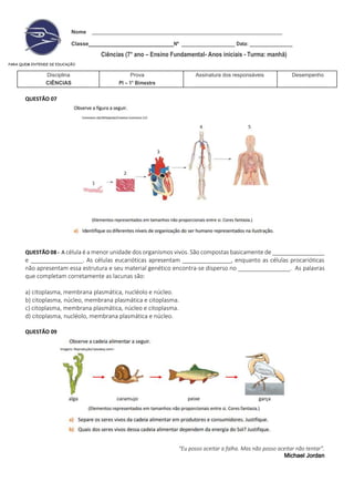 Nome
Classe Nº ____________________ Data: ________________
Ciências (7° ano – Ensino Fundamental- Anos iniciais - Turma: manhã)
PARA QUEM ENTENDE DE EDUCAÇÃO
Disciplina
CIÊNCIAS
Prova
PI – 1° Bimestre
Assinatura dos responsáveis Desempenho
QUESTÃO 07
QUESTÃO 08 - A célula é a menor unidade dos organismos vivos. São compostas basicamente de ________________
e ________________. As células eucarióticas apresentam _______________, enquanto as células procarióticas
não apresentam essa estrutura e seu material genético encontra-se disperso no ________________. As palavras
que completam corretamente as lacunas são:
a) citoplasma, membrana plasmática, nucléolo e núcleo.
b) citoplasma, núcleo, membrana plasmática e citoplasma.
c) citoplasma, membrana plasmática, núcleo e citoplasma.
d) citoplasma, nucléolo, membrana plasmática e núcleo.
QUESTÃO 09
“Eu posso aceitar a falha. Mas não posso aceitar não tentar”.
Michael Jordan
 