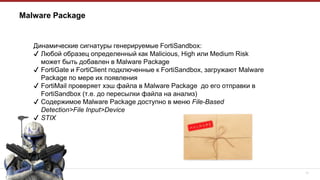 17
Malware Package
Динамические сигнатуры генерируемые FortiSandbox:
✔ Любой образец определенный как Malicious, High или Medium Risk
может быть добавлен в Malware Package
✔ FortiGate и FortiClient подключенные к FortiSandbox, загружают Malware
Package по мере их появления
✔ FortiMail проверяет хэш файла в Malware Package до его отправки в
FortiSandbox (т.е. до пересылки файла на анализ)
✔ Содержимое Malware Package доступно в меню File-Based
Detection>File Input>Device
✔ STIX
 