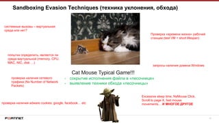 18
Sandboxing Evasion Techniques (техника уклонения, обхода)
- сокрытие исполнения файла в «песочнице»
- выявление техники обхода «песочницы»
системные вызовы – виртуальная
среда или нет?
попытки определить, является ли
среда виртуальной (memory, CPU,
MAC, NIC, disk …)
проверка наличия сетевого
трафика (Nx Number of Network
Packets)
проверка наличия adware cookies: google, facebook… etc
запросы наличия домена Windows
Проверка «времени жизни» рабочей
станции (test VM = short lifespan)
Excessive sleep time, NxMouse Click,
Scroll to page X, fast mouse
movements… И МНОГОЕ ДРУГОЕ
 