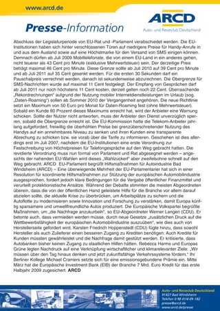 www.arcd.de


      Presse-Information
Abschluss der Legislaturperiode von EU-Rat und -Parlament verabschiedet werden. Die EU-
Institutionen haben sich hinter verschlossenen Türen auf niedrigere Preise für Handy-Anrufe in
und aus dem Ausland sowie auf eine Höchstmarke für den Versand von SMS einigen können.
Demnach dürfen ab Juli 2009 Mobiltelefonate, die von einem EU-Land in ein anderes gehen,
nicht teuerer als 43 Cent pro Minute (exklusive Mehrwertsteuer) sein. Der derzeitige Preis
beträgt maximal 46 Cent pro Minute. Diese Grenze sollte ab Juli 2010 auf 39 Cent pro Minute
und ab Juli 2011 auf 35 Cent gesenkt werden. Für die ersten 30 Sekunden darf ein
Pauschalpreis verrechnet werden, danach ist sekundenweise abzurechnen. Die Obergrenze für
SMS-Nachrichten wurde auf maximal 11 Cent festgelegt. Der Empfang von Gesprächen darf
ab Juli 2011 nur noch höchstens 11 Cent kosten, derzeit gelten noch 22 Cent. Überraschende
„Rekordrechnungen“ aufgrund der Nutzung mobiler Internetdienstleistungen im Urlaub (sog.
„Daten-Roaming“) sollen ab Sommer 2010 der Vergangenheit angehören. Die neue Richtlinie
setzt ein Maximum von 50 Euro pro Monat für Daten-Roaming fest (ohne Mehrwertsteuer).
Sobald ein Kunde 80 Prozent dieses Maximums erreicht hat, wird der Anbieter eine Warnung
schicken. Sollte der Nutzer nicht antworten, muss der Anbieter den Dienst unverzüglich sper-
ren, sobald die Obergrenze erreicht ist. Die EU-Kommission hatte die Telekom-Anbieter jahr-
lang aufgefordert, freiwillig die überhöhten Preise bei grenzüberschreitender Nutzung des
Handys auf ein annehmbares Niveau zu senken und ihren Kunden eine transparente
Abrechung zu schicken bzw. sie vorab über die Tarife zu informieren. Geschehen ist dies aller-
dings erst im Juli 2007, nachdem die EU-Institutionen eine erste Verordnung zur
Festschreibung von Höchstpreisen für Telefongespräche auf den Weg gebracht hatten. Die
revidierte Verordnung muss nun formal von Parlament und Rat abgesegnet werden – ange-
sichts der nahenden EU-Wahlen wird dieses „Wahlzuckerl“ aber zweifelsohne schnell auf den
Weg gebracht. ARCD EU-Parlament begrüßt Hilfsmaßnahmen für Autoindustrie Bad
Windsheim (ARCD) – Eine überwiegende Mehrheit der EU-Parlamentarier hat sich in einer
Resolution für koordinierte Hilfsmaßnahmen zur Stützung der europäischen Automobilindustrie
ausgesprochen, fordert jedoch klare Bedingungen für die Vergabe öffentlicher Finanzmittel und
verurteilt protektionistische Ansätze. Während der Debatte stimmten die meisten Abgeordneten
überein, dass die von der öffentlichen Hand geleistete Hilfe für die Branche vor allem darauf
abzielen sollte, die aktuelle Krise zu überbrücken, um Arbeitsplätze zu sichern und die
Autoflotte zu modernisieren sowie Innovation und Forschung zu verstärken, damit Europa künf-
tig sparsamere und umweltfreundliche Autos produziert. Die Europäische Volkspartei begrüßte
Maßnahmen, um „die Nachfrage anzukurbeln“, so EU-Abgeordneter Werner Langen (CDU). Er
betonte auch, dass vermieden werden müsse, durch neue Gesetze „zusätzlichen Druck auf die
Wettbewerbsfähigkeit der europäischen Automobilindustrie auszuüben“, wie dies auch von
Herstellerseite gefordert wird. Karsten Friedrich Hoppenstedt (CDU) fügte hinzu, dass sowohl
Hersteller als auch Zulieferer einen besseren Zugang zu Krediten benötigen. Auch Kredite für
Kunden müssten gewährleistet und die Nachfrage damit gestützt werden. Er kritisierte, dass
Autobanken bisher keinen Zugang zu staatlichen Hilfen hätten. Rebecca Harms und Europas
Grüne legten Nachdruck auf eine Verknüpfung wirtschaftlicher und klimarelevanter Ziele: „Wir
müssen über den Tag hinaus denken und jetzt zukunftsfähige Verkehrssysteme fördern.“ Ihr
Berliner Kollege Michael Cramers setzte sich für eine emissionsgebundene Prämie ein. Mitte
März hat die Europäische Investment Bank (EIB) der Branche 7 Mrd. Euro Kredit für das erste
Halbjahr 2009 zugesichert. ARCD



                                                                         Auto- und Reiseclub Deutschland
                                                                         91427 Bad Windsheim
                                                                         Telefon 0 98 41/4 09-182
                                                                         presse@arcd.de
                                                                         www.arcd.de/presse
 