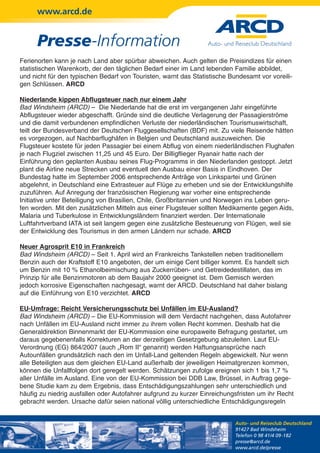 www.arcd.de


      Presse-Information
Ferienorten kann je nach Land aber spürbar abweichen. Auch gelten die Preisindizes für einen
statistischen Warenkorb, der den täglichen Bedarf einer im Land lebenden Familie abbildet,
und nicht für den typischen Bedarf von Touristen, warnt das Statistische Bundesamt vor voreili-
gen Schlüssen. ARCD

Niederlande kippen Abflugsteuer nach nur einem Jahr
Bad Windsheim (ARCD) – Die Niederlande hat die erst im vergangenen Jahr eingeführte
Abflugsteuer wieder abgeschafft. Gründe sind die deutliche Verlagerung der Passagierströme
und die damit verbundenen empfindlichen Verluste der niederländischen Tourismuswirtschaft,
teilt der Bundesverband der Deutschen Fluggesellschaften (BDF) mit. Zu viele Reisende hätten
es vorgezogen, auf Nachbarflughäfen in Belgien und Deutschland auszuweichen. Die
Flugsteuer kostete für jeden Passagier bei einem Abflug von einem niederländischen Flughafen
je nach Flugziel zwischen 11,25 und 45 Euro. Der Billigflieger Ryanair hatte nach der
Einführung den geplanten Ausbau seines Flug-Programms in den Niederlanden gestoppt. Jetzt
plant die Airline neue Strecken und eventuell den Ausbau einer Basis in Eindhoven. Der
Bundestag hatte im September 2006 entsprechende Anträge von Linkspartei und Grünen
abgelehnt, in Deutschland eine Extrasteuer auf Flüge zu erheben und sie der Entwicklungshilfe
zuzuführen. Auf Anregung der französischen Regierung war vorher eine entsprechende
Initiative unter Beteiligung von Brasilien, Chile, Großbritannien und Norwegen ins Leben geru-
fen worden. Mit den zusätzlichen Mitteln aus einer Flugsteuer sollten Medikamente gegen Aids,
Malaria und Tuberkulose in Entwicklungsländern finanziert werden. Der Internationale
Luftfahrtverband IATA ist seit langem gegen eine zusätzliche Besteuerung von Flügen, weil sie
der Entwicklung des Tourismus in den armen Ländern nur schade. ARCD

Neuer Agrosprit E10 in Frankreich
Bad Windsheim (ARCD) – Seit 1. April wird an Frankreichs Tankstellen neben traditionellem
Benzin auch der Kraftstoff E10 angeboten, der um einige Cent billiger kommt. Es handelt sich
um Benzin mit 10 % Ethanolbeimischung aus Zuckerrüben- und Getreidedestillaten, das im
Prinzip für alle Benzinmotoren ab dem Baujahr 2000 geeignet ist. Dem Gemisch werden
jedoch korrosive Eigenschaften nachgesagt, warnt der ARCD. Deutschland hat daher bislang
auf die Einführung von E10 verzichtet. ARCD

EU-Umfrage: Reicht Versicherungsschutz bei Unfällen im EU-Ausland?
Bad Windsheim (ARCD) – Die EU-Kommission will dem Verdacht nachgehen, dass Autofahrer
nach Unfällen im EU-Ausland nicht immer zu ihrem vollen Recht kommen. Deshalb hat die
Generaldirektion Binnenmarkt der EU-Kommission eine europaweite Befragung gestartet, um
daraus gegebenenfalls Korrekturen an der derzeitigen Gesetzgebung abzuleiten. Laut EU-
Verordnung (EG) 864/2007 (auch „Rom II“ genannt) werden Haftungsansprüche nach
Autounfällen grundsätzlich nach den im Unfall-Land geltenden Regeln abgewickelt. Nur wenn
alle Beteiligten aus dem gleichen EU-Land außerhalb der jeweiligen Heimatgrenzen kommen,
können die Unfallfolgen dort geregelt werden. Schätzungen zufolge ereignen sich 1 bis 1,7 %
aller Unfälle im Ausland. Eine von der EU-Kommission bei DDB Law, Brüssel, in Auftrag gege-
bene Studie kam zu dem Ergebnis, dass Entschädigungszahlungen sehr unterschiedlich und
häufig zu niedrig ausfallen oder Autofahrer aufgrund zu kurzer Einreichungsfristen um ihr Recht
gebracht werden. Ursache dafür seien national völlig unterschiedliche Entschädigungsregeln


                                                                           Auto- und Reiseclub Deutschland
                                                                           91427 Bad Windsheim
                                                                           Telefon 0 98 41/4 09-182
                                                                           presse@arcd.de
                                                                           www.arcd.de/presse
 