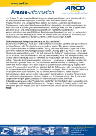 www.arcd.de


      Presse-Information
und -fristen. So wird etwa das Halswirbelsyndrom in einigen Ländern ganz selbstverständlich
als Kompensationsfall angesehen, in anderen nicht. Noch komplizierter ist es,
Arbeitsunfähigkeit und Langzeitschäden geltend zu machen. Außerdem bemängeln die
Studienautoren nationalrechtlich festgesetzte Fristen. Ansprüche rechtzeitig vorzubringen, sei
zwar für In- wie Ausländer gleichermaßen komplex; allerdings wirke sich dies aufgrund man-
gelnden Sprach- und Amtsverständnisses leicht zum Nachteil für ausländische
Verkehrsteilnehmer aus. Alle EU-Bürger, Behörden und Organisationen sind nun aufgefordert,
bis zum 29. Mai ihre Meinung zum Thema im Internet unter http://ec.europa.eu/internal_mar-
ket/consultations/2009/cross-border-accidents_en.htm einzubringen. ARCD

EU-Parlament will Fahrgastrechte auch für Bus und Schiff
Bad Windsheim (ARCD) – Auch Bus- und Schiffsreisenden sollen bald EU-weit gleiche Rechte
bei Verspätungen oder Nichtbeförderung eingeräumt werden. Der Verkehrsausschuss des
Europaparlaments verabschiedete in erster Lesung zwei neue EU-Verordnungen, die unter-
schiedliche nationale Haftungsregeln ersetzen sollen. „Künftig gibt es zu Wasser und auf den
Straßen die gleichen Rechte wie in der Luft oder auf der Schiene“, freute sich der verkehrspoli-
tische Sprecher der EVP-ED-Fraktion, Georg Jarzembowski (CDU). Fällt eine grenzüberschrei-
tende Fernbusverbindung aus oder kommt es zu Verspätungen von mehr als zwei Stunden,
soll der Reisende den Fahrpreis erstattet bekommen – es sei denn, er akzeptiert ein alternati-
ves Beförderungsmittel. Kann das Busunternehmen keine Alternative zur Verfügung stellen,
sollen dem Kunden sogar 50 % des Fahrpreises zusätzlich als Entschädigung zugestanden
werden. Personen mit eingeschränkter Mobilität darf die Beförderung nicht verweigert werden,
für entsprechende Hilfe beim Aus- und Einsteigen ist zu sorgen. „Rollstuhlfahrer, Sehbehinderte
mit Begleithunden oder Menschen, die auf andere Barrieren stießen, hatten oft große
Schwierigkeiten, diese Verkehrsmittel zu benutzen“, begründete der grüne EU-Parlamentarier
Michael Cramer die erweiterten Pflichten für Bus- und Schiffsunternehmen. Für Schiffe sollen
vergleichbare Regeln gelten; allerdings ist noch nicht ausdiskutiert, inwieweit
Entschädigungszahlungen bei Verspätungen tatsächlich den Schiffsbetreibern anzulasten sind.
Jarzembowski sieht hier noch Prüfungsbedarf: „So kann etwa ein Schiffseigner nicht dafür ver-
antwortlich gemacht werden, dass es in manchen Häfen Defizite bei der Infrastruktur gibt.“
ARCD




                                                                           Auto- und Reiseclub Deutschland
                                                                           91427 Bad Windsheim
                                                                           Telefon 0 98 41/4 09-182
                                                                           presse@arcd.de
                                                                           www.arcd.de/presse
 