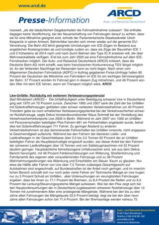 www.arcd.de


      Presse-Information
insoweit, „als die tatsächlichen Gegebenheiten die Fahrradmitnahme zulassen“. Sie enthalte
dagegen keine Verpflichtung, bei der Neuanschaffung von Fahrzeugen darauf zu achten, dass
sie für eine Mitnahme geeignet sind, schrieb der Parlamentarische Staatssekretär Ulrich
Kasparick in seiner Antwort. Bahnkritiker berufen sich immer wieder auf die genannte EU-
Verordnung. Die Bahn AG lehnt geeignete Umrüstungen von ICE-Zügen im Bestand aus
angeblichen Kostengründen ab und kündigte zudem an, dass sie Züge der Baureihen ICE 1
und 2 frühestens ab 2014 nach und nach durch Bahnen des Typs IC-X ersetzen will, die über
Mehrzweckabteile verfügen. Erst bis zum Jahr 2020 sei eine Fahrradmitnahme auf allen ICE-
Fernstrecken möglich. Der Auto- und Reiseclub Deutschland (ARCD) kritisiert, dass die
Deutsche Bahn AG nicht schafft, was beim französischen Konkurrenzzug TGV längst möglich
ist. An der fehlenden Nachfrage bei Reisenden kann es nicht liegen: Nach einer vom
Allgemeinen Deutschen Fahrradclub (ADFC) in Auftrag gegebenen Forsa-Umfrage halten 80
Prozent der Deutschen die Mitnahme von Fahrrädern im ICE für ein wichtiges Serviceangebot
der Bahn: 57 Prozent würden ihr Fahrrad gern in diesem Zug mitnehmen, und 46 Prozent wür-
den öfter mit dem ICE fahren, wenn ein Transport möglich wäre. ARCD


Lkw-Unfälle: Rückläufig mit weiterem Verbesserungspotenzial
Bad Windsheim (ARCD) – Die Unfallhäufigkeit unter Beteiligung schwerer Lkw in Deutschland
ging seit 1970 um 70 Prozent zurück. Zwischen 1995 und 2007 sank die Zahl der bei Unfällen
mit Güterkraftfahrzeugen getöteten oder schwer verletzten Verkehrsteilnehmer um 40 Prozent.
Trotzdem gebe es noch erhebliches Verbesserungspotential bei der Verkehrssicherheit schwe-
rer Nutzfahrzeuge, sagte Dekra-Vorstandsvorsitzender Klaus Schmidt bei der Vorstellung des
Verkehrssicherheitsreports Lkw 2009 in Berlin. Während im Jahr 2007 von 1000 an Unfällen
mit Personenschaden beteiligten Pkw-Fahrern 681 ein Fehlverhalten angelastet wurde, betraf
dies bei Güterkraftfahrzeugen 711 Fahrer. Zu geringer Abstand zu anderen
Verkehrsteilnehmern ist das dominierende Fehlverhalten bei Unfällen innerorts, nicht angepass-
te Geschwindigkeit außerorts. Während bei den Fahrern der kleineren Liefer- und
Lastkraftwagen in der Gewichtsklasse über 2,0 bis 3,5 Tonnen 62 Prozent der an Unfällen
beteiligten Fahrer als Hauptbeschuldigte eingestuft wurden, war dieser Anteil bei den Fahrern
der schweren Lastkraftwagen über 16 Tonnen und von Sattelzugmaschinen mit 52 Prozent
deutlich geringer. Hauptsächliche fahrerbezogene Unfallursachen sind, wie aus dem Dekra-
Bericht hervorgeht, mit 46 Prozent Fehleinschätzungen von Witterung, Straßenführung und
Fahrdynamik des eigenen oder vorausfahrenden Fahrzeugs und zu 38 Prozent
Wahrnehmungsstörungen wie Ablenkung und Einschlafen am Steuer. Kaum zu glauben: Nur
etwa die Hälfte aller Fahrer von Lkw über 7,5 Tonnen zulässiges Gesamtgewicht auf
Autobahnen sind angeschnallt, auf Bundesstraßen ist der Anteil noch geringer, und im innerört-
lichen Bereich schnallt sich nur noch jeder vierte Fahrer an! Technische Mängel an Lkw trugen
nur zu 5 Prozent Schuld an Unfällen, aber Untersuchungen an verunglückten Fahrzeugen
ergaben, dass bei ihnen zu 17,1 Prozent die Bremsen, zu 8,4 Prozent die Reifen und zu 6,5
Prozent die Lenkung/Steuerungssysteme Mängel aufwiesen. Wie bei den Pkw zeigt sich bei
den Hauptuntersuchungen der in Deutschland zugelassenen schweren Nutzfahrzeuge über 12
Tonnen mit zunehmendem Alter eine ansteigende Mängelrate. Während bei den bis zu drei
Jahre alten Fahrzeugen die Mängelquote 33,5 Prozent beträgt, liegt sie bei den über neun
Jahre alten Fahrzeugen schon bei 71,4 Prozent. Bei der Bremsanlage werden nahezu 75


                                                                         Auto- und Reiseclub Deutschland
                                                                         91427 Bad Windsheim
                                                                         Telefon 0 98 41/4 09-182
                                                                         presse@arcd.de
                                                                         www.arcd.de/presse
 