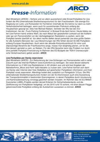 www.arcd.de


      Presse-Information
Bad Windsheim (ARCD) – Sichere und vor allem ausreichend viele Einzel-Parkplätze für Lkw
fordert die IRU (Internationale Straßentransportunion) für den Frachtverkehr. Die strenge EU-
Regelung von Lenk- und Ruhezeiten für Fernfahrer innerhalb der EU könne nur dann zu mehr
Verkehrssicherheit beitragen, wenn auch für ausreichenden Parkraum entlang der
Hauptachsen gesorgt sei. Dies hob Michael Nielsen, Vertreter der IRU bei den EU-
Institutionen, bei der „Truck Parking Conference“ in Brüssel Ende April hervor. Heute bliebe vie-
len Lkw-Fahrern keine andere Wahl, als nach Ablauf der gesetzlichen Lenkzeit auf der Auffahrt
oder gar am Pannenstreifen vor der nächstgelegenen Raststation zu parken, wenn der
Parkplatz bereits überfüllt ist. Vor allem nachts stellen derart parkende Lkw eine große Gefahr
für alle Autobahn-Benutzer dar. Laut Berechnungen der IRU fehlen derzeit 55 000 Parkplätze
entlang Europas Hauptachsen. Auch wenn der aktuelle Konjunktureinbruch für eine rund
20prozentige Abnahme der Frachtvolumina sorge, müsse man langfristig planen, um für die
Zeit danach gerüstet zu sein, so Nielsen. Für den IRU-Sprecher kann das Problem nur durch
eine partielle Parkplatz-Finanzierung im Rahmen des EU-Budgets der TEN-V (transeuropäi-
sche Verkehrsachsen) gelöst werden. ARCD

Lkw-Parkplätze per Handy reservieren
Bad Windsheim (ARCD) - Zur Reduzierung der Lkw-Schlangen auf Pannenstreifen will in naher
Zukunft auch die Internet-Plattform www.truckinform.eu beitragen. Sie weist derzeit statische
Informationen zu 2 500 Lkw-Raststationen in 40 Ländern aus und wird laut Angaben der
Betreiberfirma „Move and Park“ bald interaktiv zu nutzen sein. Lkw-Fahrer können sich dann
via Handy oder Internet über freie Stellplätze auf gesicherten Parkplätzen informieren und ihren
Parkplatz vorab reservieren. Allerdings kostet dies zusätzlich zur Parkgebühr 3 Euro. Die IRU
(Internationale Straßentransportunion) fordert von der EU-Kommission auch eine Auswertung
der Transportkriminalität in bestimmten Grenzregionen, in denen Parkplätze durch Umzäunung
und Kameraüberwachung vorrangig gesichert werden müssten. Im Rahmen des mit EU-Mitteln
finanzierten LABEL-Projekts werden derzeit Kriterien für Sicherheitsstandards und die
Zertifizierung von Parkplätzen festgelegt, um bis 2010 rund 75 sichere, mit einer blauen Flagge
gekennzeichnete Parkplätze entlang der Autobahnen ausweisen zu können. ARCD




                                                                            Auto- und Reiseclub Deutschland
                                                                            91427 Bad Windsheim
                                                                            Telefon 0 98 41/4 09-182
                                                                            presse@arcd.de
                                                                            www.arcd.de/presse
 