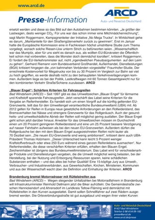 www.arcd.de


      Presse-Information
ersetzt werden und diese so das Bild auf den Autobahnen bestimmen könnten. „Je größer der
Lastwagen, desto weniger CO2: Für uns war das schon immer eine Milchmädchenrechnung“,
sagt Martin Roggermann, Kampagnenleiter der Initiative „No Mega Trucks“. In Wirklichkeit gehe
es darum, „Marktanteile für den Straßengüterverkehr zurück zu gewinnen“. Erst im Januar
hatte die Europäische Kommission eine in Fachkreisen höchst umstrittene Studie zum Thema
vorgelegt, wonach solche Riesen-Lkw unterm Strich zu befürworten seien. „Wissenschaftlich
war das Mumpitz, aber für uns sieht es danach aus, als wollten EU-Bürokraten die Öffentlich-
keit schon mal vorbereiten, dass die Monster doch demnächst losrollen“, kritisiert Roggermann.
Er fordert die EU-Verkehrsminister auf, nicht „irgendwelchen Pseudoargumenten auf den Leim
zu gehen“. Gerhard Riemann vom Bundesverband Großhandel, Außenhandel, Dienstleistungen
(BGA) kritisiert hingegen die „von bahnnahen Verbänden vorgestellte“ Fraunhofer-Studie. Der
errechnete Kostenvorteil für Megatrucks von bis zu 30 Prozent im Vergleich zur Bahn sei viel
zu hoch gegriffen, es werde deshalb nicht zu den behaupteten Verkehrsverlagerungen kom-
men. Außerdem liege es bei der Politik, Lastkraftwagen mit 60 Tonnen Gesamtgewicht nur für
den kombinierten Verkehr Straße/Schiene zuzulassen. ARCD

„Blauer Engel“: Schärfere Kriterien für Fahrzeugreifen
Bad Windsheim (ARCD) – Seit 1997 gibt es das Umweltzeichen „Blauer Engel“ für lärmarme
und Kraftstoff sparende Fahrzeugreifen. Jetzt verschärft das Label seine Kriterien für die
Vergabe an Reifenhersteller. Es handelt sich um einen Vorgriff auf die künftig geltenden EU-
Grenzwerte, teilt das für den Umweltengel verantwortliche Bundesumweltamt (UBA) mit. Ab
2012 gelten für Reifen in Europa neue gesetzliche Anforderungen an den Rollwiderstand, das
Bremsverhalten bei Nässe und strengere Grenzwerte für das Rollgeräusch. Auch der gesund-
heits- und umweltschädliche Abrieb der Reifen soll möglichst gering ausfallen. Der Blaue Engel
geht schon jetzt darüber hinaus: Anwärter für das Umweltzeichen müssen im Durchschnitt
einen um 20 Prozent geringeren Rollwiderstand und eine um 25 Prozent bessere Verzögerung
auf nasser Fahrbahn aufweisen als bei den neuen EU-Grenzwerten. Außerdem dürfen die
Rollgeräusche bei den mit dem Blauen Engel ausgezeichneten Reifen nicht lauter als
70 Dezibel sein. „Die neuen EU-Grenzwerte sind wenig ambitioniert“, kritisiert denn auch UBA-
Präsident Thomas Holzmann. „Dieser Unterschied kann leicht 5 Prozent weniger
Kraftstoffverbrauch oder etwa 250 Euro während eines ganzen Reifenlebens ausmachen“. Nur
Reifenhersteller, die diese verschärften Kriterien erfüllen, erhalten den Blauen Engel.
Zeicheninhaber ist übrigens das Bundesumweltministerium. Das Label wird für verschiedenarti-
ge Produkte und Dienstleistungen vergeben, die die Umwelt möglichst wenig belasten, bei der
Herstellung, bei der Nutzung und Entsorgung Ressourcen sparen, keine schädlichen
Substanzen enthalten – und das alles bei hoher Qualität! Eine 15-köpfige Jury aus Umwelt-,
Verbraucher- und Industrieverbänden, aus Gewerkschaften, Kirchen, Ministerien, Kommunen
und aus der Wissenschaft wacht über die Definition und Einhaltung der Kriterien. ARCD

Brandenburg bremst Motorradraser mit Rüttelstreifen aus
Bad Windsheim (ARCD) – Wegen steigender Unfallzahlen bei Motorradfahrern in Brandenburg
will Infrastrukturminister Reinhold Dellmann jetzt die Biker aufrütteln: Die Gemeindestraße zwi-
schen Hennickendorf und Ahrensdorf im Landkreis Teltow-Fläming wird demnächst mit
Rüttelstreifen in den Kurven ausgestattet. Damit sollen Schnellfahrer auf zwei Rädern ausge-
bremst werden. Die Ortsverbindungsstraße ist gut ausgebaut und wegen ihrer vielen Kurven


                                                                           Auto- und Reiseclub Deutschland
                                                                           91427 Bad Windsheim
                                                                           Telefon 0 98 41/4 09-182
                                                                           presse@arcd.de
                                                                           www.arcd.de/presse
 