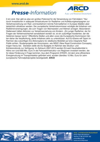 www.arcd.de


      Presse-Information
5 km sind. Hier gibt es also ein großes Potenzial für die Verwendung von Fahrrädern.“ Nur
durch Investitionen in adäquate Infrastrukturen für Radfahrer und Aufklärungskampagnen zur
Verkehrserziehung von Rad- und Autofahrern könnte Fahrradfahren in Europas Städten aber
tatsächlich attraktiver werden. Der europäische Verkehrskommissar würdigte die Initiativen von
Radfahrervereinigungen, die zum Tragen von Warnwesten und Helmen anregen. Besonderen
Stellenwert hätten Aktionen zur Verkehrserziehung von Kindern. „Ein junger Radfahrer, der für
Fragen der Verkehrssicherheit sensibilisiert worden ist, ist ein zukünftiger Autolenker, der die
Gefahren besser kennt.“ Öffentliche Stellen und allen voran die Europäische Kommission hät-
ten daher die Verpflichtung, derlei Initiativen aktiv zu unterstützen. Auf EU-Ebene will Tajani im
Rahmen des zukünftigen EU-Aktionsplans für städtische Mobilität auf eine integrierte Rad-
Politik achten. Studienprojekte der Kommission, wie NR2C (New Road Construction Concepts),
trügen hierzu bei. Daneben stelle die EU Budgets im Rahmen des Struktur- und
Kohäsionsfonds zur Verfügung: Im Zeitraum 2007-2013 werden EU-weit Haushaltsmittel in
Höhe von rund 600 Mio. Euro in die Fahrradinfrastruktur von Regionen investiert werden, die
für diese Förderung in Frage kommen. Aus dem Programm STEER, mit dem eine effizientere
Energienutzung im Transportsektor gefördert wird, wurden überdies 10 Mio. Euro für zehn
europäische Fahrradpilotprojekte bereitgestellt. ARCD




                                                                             Auto- und Reiseclub Deutschland
                                                                             91427 Bad Windsheim
                                                                             Telefon 0 98 41/4 09-182
                                                                             presse@arcd.de
                                                                             www.arcd.de/presse
 