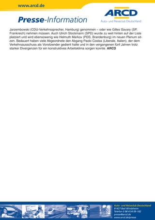 www.arcd.de


     Presse-Information
Jarzembowski (CDU-Verkehrssprecher, Hamburg) genommen – oder wie Gilles Savary (SP,
Frankreich) nehmen müssen. Auch Ulrich Stockmann (SPD) wurde zu weit hinten auf der Liste
platziert und wird ebensowenig wie Helmuth Markov (PDS, Brandenburg) im neuen Plenum sit-
zen. Bedauert haben viele Abgeordnete den Abgang Paolo Costas (Liberale, Italien), der dem
Verkehrsausschuss als Vorsitzender gedient hatte und in den vergangenen fünf Jahren trotz
starker Divergenzen für ein konstruktives Arbeitsklima sorgen konnte. ARCD




                                                                      Auto- und Reiseclub Deutschland
                                                                      91427 Bad Windsheim
                                                                      Telefon 0 98 41/4 09-182
                                                                      presse@arcd.de
                                                                      www.arcd.de/presse
 