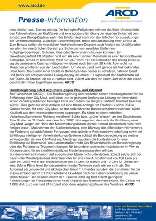 www.arcd.de


      Presse-Information
ders deutlich aus. Ebenso wichtig: Die befragten Fußgänger nehmen deutliche Unterschiede
des Fahrverhaltens der Kraftfahrer und eine spürbare Erhöhung der eigenen Sicherheit beim
Einsatz von Dialog-Displays wahr. Der Erfolg hängt stark von den örtlichen Voraussetzungen
wie Verkehrsbelastung, zulässige Geschwindigkeit, Breite und Ausstattung einer Straße ab.
Zum Einsatz sollten die interaktiven Verkehrshinweis-Displays nach Ansicht der Unfallforscher
vor allem im innerörtlichen Bereich zur Sicherung von sensiblen Stellen wie
Fußgängerüberwegen, Schulen, Kitas oder Senioreneinrichtungen kommen. Ein
Gewöhnungseffekt tritt offenbar nicht ein: An einer Berliner Messstelle in einer Tempo-30-Zone
betrug das Tempo im Dreijahres-Mittel nur 28,7 km/h; vor der Installation des Dialog-Displays
lag die gemessene Durchschnittsgeschwindigkeit noch bei rund 38 km/h. Aber nicht nur
Menschen profitieren von den Leuchttafeln: Um die an Land nicht gerade als flink bekannten
Biber beim Überqueren einer Straße in Berlin-Spandau besser zu schützen, nahmen Senat
und Bezirk ein entsprechendes Dialog-Display in Betrieb. Es signalisiert den Kraftfahrern auf
der Tempo-30-Strecke, ob sie zu schnell sind. Zuletzt war dort vor einem Jahr einer der streng
geschützten Biber totgefahren worden. ARCD

Bundesregierung liefert Argumente gegen Pkw- und Citymaut
Bad Windsheim (ARCD) – Die Bundesregierung sieht weiterhin keinen Handlungsbedarf für die
Einführung einer City-Maut, weil diese „nur in geringem Umfang zur Lösung von innerstädti-
schen Verkehrsproblemen beitragen kann und zudem die Bürger zusätzlich finanziell belasten
würde“. Dies geht aus einer Antwort auf eine Kleine Anfrage der Fraktion Bündnis 90/Die
Grünen hervor. Mit einer City-Maut, so das federführende Bundesverkehrsministerium, würde
Kaufkraft aus den Innenstadtbereichen abgezogen. Es käme zu einem erhöhten
Verkehrsaufkommen in Richtung mautfreier Städte bzw. „grüner Wiesen“ an den Stadträndern.
Eine Studie der TU Berlin aus dem Jahr 2007 hätte ergeben, dass sich die Einführung einer
City-Maut „wegen der Höhe der Mauterhebungskosten derzeit zumeist ökonomisch nicht recht-
fertigen lasse“. Maßnahmen der Stadtentwicklung, eine Stärkung des öffentlichen Nahverkehrs,
die Förderung schadstoffarmer Fahrzeuge, eine optimierte Parkraumbewirtschaftung sowie die
Einführung intelligenter Verkehrslenkungs-Systeme schätzt die Bundesregierung als weitaus
wirkungsvoller als eine City-Maut ein. Allerdings brauchen die Bundesländer für eine
Einführung auf Kommunal- und Landesstraßen nicht das Einverständnis der Bundesregierung
oder des Parlaments. Typgenehmigungen für besondere technische Installationen in Pkw als
Voraussetzung für ein satellitengestütztes Mauterfassungssystem will das
Bundesverkehrsministerium auf europäischer Ebene nicht unterstützen. Zuletzt setzte sich der
bayerische Ministerpräsident Horst Seehofer für eine Pkw-Autobahnmaut von 100 Euro pro
Jahr ein. Dafür will er die Treibstoffsteuer um 15 Cent für Benzin und 10 Cent für Diesel sen-
ken. Solche Pläne lehnt Bundesverkehrsminister Tiefensee nach wie vor strikt ab: Die
Automaut sei „ungerecht und ökologischer Unsinn“. Unterdes sprudeln die Einnahmen für die
in Deutschland seit 01.01.2005 erhobene Lkw-Maut nach der Gebührenerhöhung im Januar
immer besser: Der Gesamtumsatz im 1. Quartal 2009 lag trotz zuletzt geringerer
Fahrleistungen im Transportgewerbe nach Angaben des Betreiberkonsortiums Toll Collect mit
1,086 Mrd. Euro um rund 24 Prozent über dem Vergleichszeitraum des Vorjahres. ARCD




                                                                          Auto- und Reiseclub Deutschland
                                                                          91427 Bad Windsheim
                                                                          Telefon 0 98 41/4 09-182
                                                                          presse@arcd.de
                                                                          www.arcd.de/presse
 