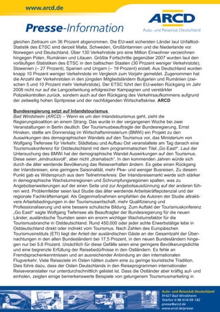 www.arcd.de


      Presse-Information
gleichen Zeitraum um 36 Prozent abgenommen. Die EU-weit sichersten Länder laut Unfalltod-
Statistik des ETSC sind derzeit Malta, Schweden, Großbritannien und die Niederlande vor
Norwegen und Deutschland. Über 130 Verkehrstote pro eine Million Einwohner verzeichnen
hingegen Polen, Rumänien und Litauen. Größte Fortschritte gegenüber 2007 wurden laut den
vorläufigen Statistiken des ETSC in den baltischen Staaten (30 Prozent weniger Verkehrstote),
Slowenien (– 27 Prozent), Spanien und Ungarn (– 19 Prozent) erzielt. Aus Deutschland wurden
knapp 10 Prozent weniger Verkehrstote im Vergleich zum Vorjahr gemeldet. Zugenommen hat
die Anzahl der Verkehrstoten in den jüngsten Mitgliedsländern Bulgarien und Rumänien (zwi-
schen 5 und 10 Prozent mehr Verkehrstote). Der ETSC führt den EU-weiten Rückgang im Jahr
2008 nicht nur auf die Langzeitwirkung erfolgreicher Kampagnen und verstärkter
Polizeikontrollen zurück, sondern auch auf den Rückgang des Verkehrsaufkommens aufgrund
der zeitweilig hohen Spritpreise und der nachfolgenden Wirtschaftskrise. ARCD

Bundesregierung setzt auf Inlandstourismus
Bad Windsheim (ARCD) – Wenn es um den Inlandstourismus geht, zieht die
Regierungskoalition an einem Strang. Das wurde in der vergangenen Woche bei zwei
Veranstaltungen in Berlin deutlich. Der Tourismusbeauftragte der Bundesregierung, Ernst
Hinsken, stellte am Donnerstag im Wirtschaftsministerium (BMWi) ein Projekt zu den
Auswirkungen des demographischen Wandels auf den Tourismus vor, das Ministerium von
Wolfgang Tiefensee für Verkehr, Städtebau und Aufbau Ost veranstaltete am Tag danach eine
Tourismuskonferenz für Ostdeutschland mit dem programmatischen Titel „Go East!“. Laut der
Untersuchung des BMWi hat der demographische Wandel Auswirkungen auf den Tourismus.
Diese seien „eindrucksvoll“, aber nicht „dramatisch“. In den kommenden Jahren würde sich
durch die älter werdende Bevölkerung das Reiseverhalten ändern. Es gebe einen Rückgang
der Inlandsreisen, eine geringere Saisonalität, mehr Pkw- und weniger Busreisen. Zu diesem
Punkt gab es Widerspruch aus dem Teilnehmerkreis: Der Inlandsreisemarkt werde sich stärker
in demographische Wachstumsregionen und Schrumpfungsregionen spalten, was zu
Angebotserweiterungen auf der einen Seite und zur Angebotsausdünnung auf der anderen füh-
ren wird. Problemfelder seien laut Studie das älter werdende Arbeitskräftepotenzial und der
regionale Fachkräftemangel. Als Gegenmaßnahmen empfahlen die Autoren der Studie attrakti-
vere Arbeitsbedingungen in der Tourismuswirtschaft, mehr Qualifizierung und
Professionaliserung und eine bessere schulische Bildung. Zum Auftakt der Tourismuskonferenz
„Go East!“ sagte Wolfgang Tiefensee als Beauftragter der Bundesregierung für die neuen
Länder, ausländische Touristen seien ein enorm wichtiger Wachstumsfaktor für die
Tourismusbranche in Ostdeutschland. Rund 450.000 oder jeder achte Erwerbstätige lebe in
Ostdeutschland direkt oder indirekt vom Tourismus. Nach Zahlen des Europäischen
Tourismusinstituts (ETI) liegt der Anteil der ausländischen Gäste an der Gesamtzahl der Über-
nachtungen in den alten Bundesländern bei 17,5 Prozent, in den neuen Bundesländern hinge-
gen nur bei 5,8 Prozent. Ursächlich für diese Gefälle seien eine geringere Bevölkerungsdichte
und eine begrenzte Erfüllung der Reisebedürfnisse in den Ostländern. Es fehle an
Fremdsprachenkenntnissen und an ausreichender Anbindung an den internationalen
Flugverkehr. Viele Reiseziele im Osten hätten zudem eine zu geringe touristische Tradition.
Dies führe dazu, dass der Osten Deutschlands in den Reiseprogrammen internationaler
Reiseveranstalter nur unterdurchschnittlich gelistet ist. Dass die Ostländer aber kräftig auf- und
einholen, zeigten einige bemerkenswerte Beispiele von gelungenem Tourismusmarketing in


                                                                             Auto- und Reiseclub Deutschland
                                                                             91427 Bad Windsheim
                                                                             Telefon 0 98 41/4 09-182
                                                                             presse@arcd.de
                                                                             www.arcd.de/presse
 