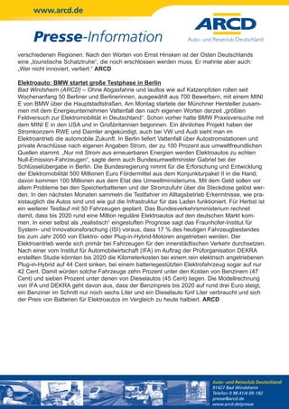 www.arcd.de


      Presse-Information
verschiedenen Regionen. Nach den Worten von Ernst Hinsken ist der Osten Deutschlands
eine „touristische Schatztruhe“, die noch erschlossen werden muss. Er mahnte aber auch:
„Wer nicht innoviert, verliert.“ ARCD

Elektroauto: BMW startet große Testphase in Berlin
Bad Windsheim (ARCD) – Ohne Abgasfahne und lautlos wie auf Katzenpfoten rollen seit
Wochenanfang 50 Berliner und Berlinerinnen, ausgewählt aus 700 Bewerbern, mit einem MINI
E von BMW über die Hauptstadtstraßen. Am Montag startete der Münchner Hersteller zusam-
men mit dem Energieunternehmen Vattenfall den nach eigenen Worten derzeit „größten
Feldversuch zur Elektromobilität in Deutschland“. Schon vorher hatte BMW Praxisversuche mit
dem MINI E in den USA und in Großbritannien begonnen. Ein ähnliches Projekt haben der
Stromkonzern RWE und Daimler angekündigt, auch bei VW und Audi sieht man im
Elektroantrieb die automobile Zukunft. In Berlin liefert Vattenfall über Autostromstationen und
private Anschlüsse nach eigenen Angaben Strom, der zu 100 Prozent aus umweltfreundlichen
Quellen stammt. „Nur mit Strom aus erneuerbaren Energien werden Elektroautos zu echten
Null-Emission-Fahrzeugen“, sagte denn auch Bundesumweltminister Gabriel bei der
Schlüsselübergabe in Berlin. Die Bundesregierung nimmt für die Erforschung und Entwicklung
der Elektromobilität 500 Millionen Euro Fördermittel aus dem Konjunkturpaket II in die Hand;
davon kommen 100 Millionen aus dem Etat des Umweltministeriums. Mit dem Geld sollen vor
allem Probleme bei den Speicherbatterien und der Stromzufuhr über die Steckdose gelöst wer-
den. In den nächsten Monaten sammeln die Testfahrer im Alltagsbetrieb Erkenntnisse, wie pra-
xistauglich die Autos sind und wie gut die Infrastruktur für das Laden funktioniert. Für Herbst ist
ein weiterer Testlauf mit 50 Fahrzeugen geplant. Das Bundesverkehrsministerium rechnet
damit, dass bis 2020 rund eine Million reguläre Elektroautos auf den deutschen Markt kom-
men. In einer selbst als „realistisch“ eingestuften Prognose sagt das Fraunhofer-Institut für
System- und Innovationsforschung (ISI) voraus, dass 17 % des heutigen Fahrzeugbestandes
bis zum Jahr 2050 von Elektro- oder Plug-in-Hybrid-Motoren angetrieben werden. Der
Elektroantrieb werde sich primär bei Fahrzeugen für den innerstädtischen Verkehr durchsetzen.
Nach einer vom Institut für Automobilwirtschaft (IFA) im Auftrag der Prüforganisation DEKRA
erstellten Studie könnten bis 2020 die Kilometerkosten bei einem rein elektrisch angetriebenen
Plug-in-Hybrid auf 44 Cent sinken, bei einem batteriegestützten Elektrofahrzeug sogar auf nur
42 Cent. Damit würden solche Fahrzeuge zehn Prozent unter den Kosten von Benzinern (47
Cent) und sieben Prozent unter denen von Dieselautos (45 Cent) liegen. Die Modellrechnung
von IFA und DEKRA geht davon aus, dass der Benzinpreis bis 2020 auf rund drei Euro steigt,
ein Benziner im Schnitt nur noch sechs Liter und ein Dieselauto fünf Liter verbraucht und sich
der Preis von Batterien für Elektroautos im Vergleich zu heute halbiert. ARCD




                                                                             Auto- und Reiseclub Deutschland
                                                                             91427 Bad Windsheim
                                                                             Telefon 0 98 41/4 09-182
                                                                             presse@arcd.de
                                                                             www.arcd.de/presse
 
