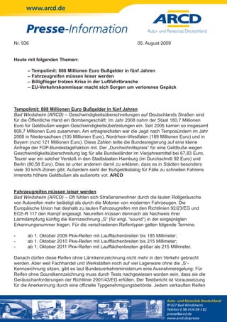 www.arcd.de


     Presse-Information
Nr. 936                                                    05. August 2009


Heute mit folgenden Themen:

      –   Tempolimit: 808 Millionen Euro Bußgelder in fünf Jahren
      –   Fahrzeugreifen müssen leiser werden
      –   Billigflieger trotzen Krise in der Luftfahrtbranche
      –   EU-Verkehrskommissar macht sich Sorgen um verlorenes Gepäck



Tempolimit: 808 Millionen Euro Bußgelder in fünf Jahren
Bad Windsheim (ARCD) – Geschwindigkeitsüberschreitungen auf Deutschlands Straßen sind
für die Öffentliche Hand ein Bombengeschäft: Im Jahr 2008 nahm der Staat 180,7 Millionen
Euro für Geldbußen wegen Geschwindigkeitsübertretungen ein. Seit 2005 kamen so insgesamt
808,7 Millionen Euro zusammen. Am ertragreichsten war die Jagd nach Temposündern im Jahr
2008 in Niedersachsen (105 Millionen Euro), Nordrhein-Westfalen (189 Millionen Euro) und in
Bayern (rund 121 Millionen Euro). Diese Zahlen teilte die Bundesregierung auf eine kleine
Anfrage der FDP-Bundestagsfraktion mit. Der „Durchschnittspreis“ für eine Geldbuße wegen
Geschwindigkeitsüberschreitung lag für alle Bundesländer im Vierjahresmittel bei 67,83 Euro.
Teurer war ein solcher Verstoß in den Stadtstaaten Hamburg (im Durchschnitt 92 Euro) und
Berlin (80,58 Euro). Dies ist unter anderem damit zu erklären, dass es in Städten besonders
viele 30 km/h-Zonen gibt. Außerdem sieht der Bußgeldkatalog für Fälle zu schnellen Fahrens
innerorts höhere Geldbußen als außerorts vor. ARCD


Fahrzeugreifen müssen leiser werden
Bad Windsheim (ARCD) – Oft fühlen sich Straßenanwohner durch die lauten Rollgeräusche
von Autoreifen mehr belästigt als durch die Motoren von modernen Fahrzeugen. Die
Europäische Union hat deshalb zu lauten Fahrzeugreifen mit den Richtlinien 92/23/EG und
ECE-R 117 den Kampf angesagt. Neureifen müssen demnach als Nachweis ihrer
Lärmdämpfung künftig die Kennzeichnung „S“ (für engl. “sound“) in der eingeprägten
Erkennungsnummer tragen. Für die verschiedenen Reifentypen gelten folgende Termine:

-     ab 1. Oktober 2009 Pkw-Reifen mit Laufflächenbreiten bis 185 Millimeter;
-     ab 1. Oktober 2010 Pkw-Reifen mit Laufflächenbreiten bis 215 Millimeter;
-     ab 1. Oktober 2011 Pkw-Reifen mit Laufflächenbreiten größer als 215 Millimeter.

Danach dürfen diese Reifen ohne Lärmkennzeichnung nicht mehr in den Verkehr gebracht
werden. Aber weil Fachhandel und Werkstätten noch auf viel Lagerware ohne die „S“-
Kennzeichnung sitzen, gibt es laut Bundesverkehrsministerium eine Ausnahmeregelung: Für
Reifen ohne Soundkennzeichnung muss durch Tests nachgewiesen worden sein, dass sie die
Geräuschanforderungen der Richtlinie 2001/43/EG erfüllen. Der Testbericht ist Voraussetzung
für die Anerkennung durch eine offizielle Typgenehmigungsbehörde. Jedem verkauften Reifen


                                                                         Auto- und Reiseclub Deutschland
                                                                         91427 Bad Windsheim
                                                                         Telefon 0 98 41/4 09-182
                                                                         presse@arcd.de
                                                                         www.arcd.de/presse
 