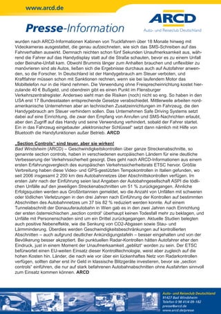 www.arcd.de


     Presse-Information
wurden nach ARCD-Informationen Kabinen von Truckfahrern über 18 Monate hinweg mit
Videokameras ausgestattet, die genau aufzeichneten, wie sich das SMS-Schreiben auf das
Fahrverhalten auswirkt. Demnach reichten schon fünf Sekunden Unaufmerksamkeit aus, wäh-
rend die Fahrer auf das Handydisplay statt auf die Straße schauten, bevor es zu einem Unfall
oder Beinahe-Unfall kam. Obwohl Brummis länger zum Anhalten brauchen und unflexibler zu
manövrieren sind als Autos, ließen sich die Ergebnisse durchaus auch auf Autofahrer anwen-
den, so die Forscher. In Deutschland ist der Handygebrauch am Steuer verboten, und
Kraftfahrer müssen schon mit Sanktionen rechnen, wenn sie bei laufendem Motor das
Mobiltelefon nur in die Hand nehmen. Die Verwendung ohne Freisprecheinrichtung kostet hier-
zulande 40 € Bußgeld, und obendrein gibt es einen Punkt im Flensburger
Verkehrszentralregister. Anderswo sieht man die Risiken (noch) nicht so eng. So haben in den
USA erst 17 Bundesstaaten entsprechende Gesetze verabschiedet. Mittlerweile arbeiten nord-
amerikanische Unternehmen aber an technischen Zusatzeinrichtungen im Fahrzeug, die den
Handygebrauch am Steuer verhindern sollen. Das Unternehmen Safe Driving Systems setzt
dabei auf eine Einrichtung, die zwar den Empfang von Anrufen und SMS-Nachrichten erlaubt,
aber den Zugriff auf das Handy und seine Verwendung verhindert, sobald der Fahrer startet.
Ein in das Fahrzeug eingebauter „elektronischer Schlüssel“ setzt dann nämlich mit Hilfe von
Bluetooth die Handyfunktionen außer Betrieb. ARCD

„Section Controls“ sind teuer, aber sie wirken!
Bad Windsheim (ARCD) – Geschwindigkeitskontrollen über ganze Streckenabschnitte, so
genannte section controls, haben in verschiedenen europäischen Ländern für eine deutliche
Verbesserung der Verkehrssicherheit gesorgt. Dies geht nach ARCD-Informationen aus einem
ersten Erfahrungsvergleich des europäischen Verkehrssicherheitsrats ETSC hervor. Größte
Verbreitung haben diese Video- und GPS-gestützten Tempokontrollen in Italien gefunden, wo
seit 2006 insgesamt 2 200 km des Autobahnnetzes über Abschnittskontrollen verfügen. Im
ersten Jahr nach der Einführung seien laut Angaben der Autobahngesellschaft ASPI die tödli-
chen Unfälle auf den jeweiligen Streckenabschnitten um 51 % zurückgegangen. Ähnliche
Erfolgsquoten werden aus Großbritannien gemeldet, wo die Anzahl von Unfällen mit schweren
oder tödlichen Verletzungen in den drei Jahren nach Einführung der Kontrollen auf bestimmten
Abschnitten des Autobahnnetzes um 37 bis 82 % reduziert werden konnte. Auf einem
Tunnelabschnitt der Donauuferautobahn in Wien gab es in den zwei Jahren nach Einrichtung
der ersten österreichischen „section control“ überhaupt keinen Todesfall mehr zu beklagen, und
Unfälle mit Personenschaden sind um ein Drittel zurückgegangen. Aktuelle Studien belegten
auch positive Nebeneffekte, wie die Senkung von CO2-Abgasen sowie Stau- und
Lärmminderung. Überdies werden Geschwindigkeitsbeschränkungen auf kontrollierten
Abschnitten – auch aufgrund deutlicher Ankündigungstafeln – besser eingehalten und von der
Bevölkerung besser akzeptiert. Bei punktuellen Radar-Kontrollen hätten Autofahrer eher den
Eindruck, just in einem Moment der Unaufmerksamkeit „geblitzt“ worden zu sein. Der ETSC
befürwortet einen EU-weiten Einsatz dieser Kontrolltechnologie, weist aber zugleich auf die
hohen Kosten hin. Länder, die nach wie vor über ein lückenhaftes Netz von Radarkontrollen
verfügen, sollten daher erst ihr Geld in klassische Blitzgeräte investieren, bevor sie „section
controls“ einführen, die nur auf stark befahrenen Autobahnabschnitten ohne Ausfahrten sinnvoll
zum Einsatz kommen können. ARCD



                                                                          Auto- und Reiseclub Deutschland
                                                                          91427 Bad Windsheim
                                                                          Telefon 0 98 41/4 09-182
                                                                          presse@arcd.de
                                                                          www.arcd.de/presse
 