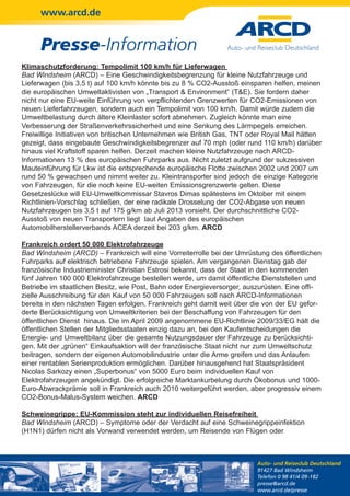 www.arcd.de


      Presse-Information
Klimaschutzforderung: Tempolimit 100 km/h für Lieferwagen
Bad Windsheim (ARCD) – Eine Geschwindigkeitsbegrenzung für kleine Nutzfahrzeuge und
Lieferwagen (bis 3,5 t) auf 100 km/h könnte bis zu 8 % CO2-Ausstoß einsparen helfen, meinen
die europäischen Umweltaktivisten von „Transport & Environment“ (T&E). Sie fordern daher
nicht nur eine EU-weite Einführung von verpflichtenden Grenzwerten für CO2-Emissionen von
neuen Lieferfahrzeugen, sondern auch ein Tempolimit von 100 km/h. Damit würde zudem die
Umweltbelastung durch ältere Kleinlaster sofort abnehmen. Zugleich könnte man eine
Verbesserung der Straßenverkehrssicherheit und eine Senkung des Lärmpegels erreichen.
Freiwillige Initiativen von britischen Unternehmen wie British Gas, TNT oder Royal Mail hätten
gezeigt, dass eingebaute Geschwindigkeitsbegrenzer auf 70 mph (oder rund 110 km/h) darüber
hinaus viel Kraftstoff sparen helfen. Derzeit machen kleine Nutzfahrzeuge nach ARCD-
Informationen 13 % des europäischen Fuhrparks aus. Nicht zuletzt aufgrund der sukzessiven
Mauteinführung für Lkw ist die entsprechende europäische Flotte zwischen 2002 und 2007 um
rund 50 % gewachsen und nimmt weiter zu. Kleintransporter sind jedoch die einzige Kategorie
von Fahrzeugen, für die noch keine EU-weiten Emissionsgrenzwerte gelten. Diese
Gesetzeslücke will EU-Umweltkommissar Stavros Dimas spätestens im Oktober mit einem
Richtlinien-Vorschlag schließen, der eine radikale Drosselung der CO2-Abgase von neuen
Nutzfahrzeugen bis 3,5 t auf 175 g/km ab Juli 2013 vorsieht. Der durchschnittliche CO2-
Ausstoß von neuen Transportern liegt laut Angaben des europäischen
Automobilherstellerverbands ACEA derzeit bei 203 g/km. ARCD

Frankreich ordert 50 000 Elektrofahrzeuge
Bad Windsheim (ARCD) – Frankreich will eine Vorreiterrolle bei der Umrüstung des öffentlichen
Fuhrparks auf elektrisch betriebene Fahrzeuge spielen. Am vergangenen Dienstag gab der
französische Industrieminister Christian Estrosi bekannt, dass der Staat in den kommenden
fünf Jahren 100 000 Elektrofahrzeuge bestellen werde, um damit öffentliche Dienststellen und
Betriebe im staatlichen Besitz, wie Post, Bahn oder Energieversorger, auszurüsten. Eine offi-
zielle Ausschreibung für den Kauf von 50 000 Fahrzeugen soll nach ARCD-Informationen
bereits in den nächsten Tagen erfolgen. Frankreich geht damit weit über die von der EU gefor-
derte Berücksichtigung von Umweltkriterien bei der Beschaffung von Fahrzeugen für den
öffentlichen Dienst hinaus. Die im April 2009 angenommene EU-Richtlinie 2009/33/EG hält die
öffentlichen Stellen der Mitgliedsstaaten einzig dazu an, bei den Kaufentscheidungen die
Energie- und Umweltbilanz über die gesamte Nutzungsdauer der Fahrzeuge zu berücksichti-
gen. Mit der „grünen“ Einkaufsaktion will der französische Staat nicht nur zum Umweltschutz
beitragen, sondern der eigenen Automobilindustrie unter die Arme greifen und das Anlaufen
einer rentablen Serienproduktion ermöglichen. Darüber hinausgehend hat Staatspräsident
Nicolas Sarkozy einen „Superbonus“ von 5000 Euro beim individuellen Kauf von
Elektrofahrzeugen angekündigt. Die erfolgreiche Marktankurbelung durch Ökobonus und 1000-
Euro-Abwrackprämie soll in Frankreich auch 2010 weitergeführt werden, aber progressiv einem
CO2-Bonus-Malus-System weichen. ARCD

Schweinegrippe: EU-Kommission steht zur individuellen Reisefreiheit
Bad Windsheim (ARCD) – Symptome oder der Verdacht auf eine Schweinegrippeinfektion
(H1N1) dürfen nicht als Vorwand verwendet werden, um Reisende von Flügen oder



                                                                         Auto- und Reiseclub Deutschland
                                                                         91427 Bad Windsheim
                                                                         Telefon 0 98 41/4 09-182
                                                                         presse@arcd.de
                                                                         www.arcd.de/presse
 