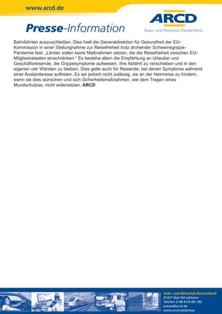 www.arcd.de


      Presse-Information
Bahnfahrten auszuschließen. Dies hielt die Generaldirektion für Gesundheit der EU-
Kommission in einer Stellungnahme zur Reisefreiheit trotz drohender Schweinegrippe-
Pandemie fest. „Länder sollen keine Maßnahmen setzen, die die Reisefreiheit zwischen EU-
Mitgliedsstaaten einschränken.“ Es bestehe allein die Empfehlung an Urlauber und
Geschäftsreisende, die Grippesymptome aufweisen, ihre Abfahrt zu verschieben und in den
eigenen vier Wänden zu bleiben. Dies gelte auch für Reisende, bei denen Symptome während
einer Auslandsreise auftreten. Es sei jedoch nicht zulässig, sie an der Heimreise zu hindern,
wenn sie dies wünschen und sich Sicherheitsmaßnahmen, wie dem Tragen eines
Mundschutzes, nicht widersetzen. ARCD




                                                                         Auto- und Reiseclub Deutschland
                                                                         91427 Bad Windsheim
                                                                         Telefon 0 98 41/4 09-182
                                                                         presse@arcd.de
                                                                         www.arcd.de/presse
 