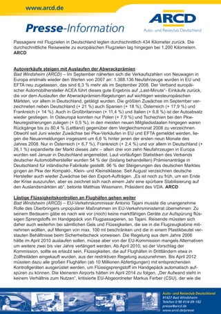 www.arcd.de


      Presse-Information
Passagiere mit Flugzielen in Deutschland legten durchschnittlich 434 Kilometer zurück. Die
durchschnittliche Reiseweite zu europäischen Flugzielen lag hingegen bei 1.200 Kilometern.
ARCD


Autoverkäufe steigen mit Auslaufen der Abwrackprämien
Bad Windsheim (ARCD) – Im September näherten sich die Verkaufszahlen von Neuwagen in
Europa erstmals wieder den Werten von 2007 an: 1.388.136 Neufahrzeuge wurden in EU und
EFTA neu zugelassen, das sind 6,3 % mehr als im September 2008. Der Verband europäi-
scher Automobilhersteller ACEA führt dieses gute Ergebnis auf „Last-Minute“- Einkäufe zurück,
die vor dem Auslaufen der Abwrackprämien-Regelungen auf wichtigen westeuropäischen
Märkten, vor allem in Deutschland, getätigt wurden. Die größten Zuwächse im September ver-
zeichneten neben Deutschland (+ 21 %) auch Spanien (+ 18 %), Österreich (+ 17,9 %) und
Frankreich (+ 14 %). Auch in Großbritannien (+ 11,4 %) und Italien (+ 6,8 %) ist der Autoabsatz
wieder gestiegen. In Osteuropa konnten nur Polen (+ 7,9 %) und Tschechien bei den Pkw-
Neuregistrierungen zulegen (+ 0,5 %), in den meisten neuen Mitgliedsstaaten hingegen waren
Rückgänge bis zu 80,4 % (Lettland) gegenüber dem Vergleichsmonat 2008 zu verzeichnen.
Obwohl seit Juni wieder Zuwächse bei Pkw-Verkäufen in EU und EFTA gemeldet werden, lie-
gen die Neuanmeldungen insgesamt um 6,6 % hinter jenen der ersten neun Monate des
Jahres 2008. Nur in Österreich (+ 6,7 %), Frankreich (+ 2,4 %) und vor allem in Deutschland (+
26,1 %) expandierte der Markt dieses Jahr – allein drei von zehn Neufahrzeugen in Europa
wurden seit Januar in Deutschland angemeldet. Laut vorläufigen Statistiken des Verbands
deutscher Automobilhersteller wurden 54 % der (bislang behandelten) Prämienanträge in
Deutschland für inländische Fabrikate gestellt. 96 % der Steigerungen des deutschen Marktes
gingen an Pkw der Kompakt-, Klein- und Kleinstklasse. Seit August verzeichnen deutsche
Hersteller auch wieder Zuwächse bei den Export-Aufträgen. „Es ist noch zu früh, um ein Ende
der Krise auszurufen, aber es zeichnet sich nach einem Jahr eine spürbare Stabilisierung auf
den Auslandsmärkten ab“, betonte Matthias Wissmann, Präsident des VDA. ARCD

Lästige Flüssigkeitskontrollen an Flughäfen gehen weiter
Bad Windsheim (ARCD) – EU-Verkehrskommissar Antonio Tajani musste die unangenehme
Rolle des Überbringers unpopulärer Maßnahmen im EU-Verkehrsministerrat übernehmen: Zu
seinem Bedauern gäbe es nach wie vor (noch) keine marktfähigen Geräte zur Aufspürung flüs-
sigen Sprengstoffs im Handgepäck von Flugpassagieren, so Tajani. Reisende müssten sich
daher auch weiterhin bei sämtlichen Gels und Flüssigkeiten, die sie in die Flugzeugkabine mit-
nehmen wollten, auf Mengen von max. 100 ml beschränken und die in einem Plastikbeutel ver-
stauten Behältnisse beim Sicherheitscheck vorweisen. Die Regelung aus dem Jahre 2006
hätte im April 2010 auslaufen sollen, müsse aber von der EU-Kommission mangels Alternativen
um weitere zwei bis vier Jahre verlängert werden. Ab April 2010, so der Vorschlag der
Kommission, sollte es erlaubt sein, Flüssigkeiten, die auf Flughäfen in Drittländern etwa in
Zollfreiläden eingekauft wurden, aus der restriktiven Regelung auszunehmen. Bis April 2012
müssten dazu alle großen Flughäfen (ab 10 Millionen Abfertigungen) mit entsprechenden
Kontrollgeräten ausgerüstet werden, um Flüssigsprengstoff im Handgepäck automatisch auf-
spüren zu können. Die kleineren Airports hätten im April 2014 zu folgen. „Der Aufwand steht in
keinem Verhältnis zum Nutzen“, kritisierte EU-Abgeordneter Markus Ferber (CSU), der wie die


                                                                          Auto- und Reiseclub Deutschland
                                                                          91427 Bad Windsheim
                                                                          Telefon 0 98 41/4 09-182
                                                                          presse@arcd.de
                                                                          www.arcd.de/presse
 