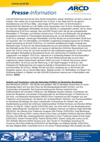 www.arcd.de


      Presse-Information
Internet-Portal www.auto.de bei einer Studie herausfand, sparen Autofahrer auf dem Lande am
meisten. Hier zahlen sie im Durchschnitt rund 14 Euro, in der Stadt sind für die gleiche
Dienstleistung rund 20 Euro fällig – also knapp 43 Prozent mehr. Im Schnitt kostet in
Deutschland der Wechsel von vier Reifen ohne Auswuchten rund 18 Euro. Richtig teuer kann
es unter den abgefragten Werkstätten bei einem Betrieb in Ludwigshafen werden, der für diese
Dienstleistung 53,20 Euro verlangt. Das sind 609 Prozent mehr als bei den preiswertesten
Werkstätten in Thüringen und Sachsen-Anhalt mit je 7,50 Euro pro Reifensatz. Als günstigstes
Bundesland schneidet im Preisvergleich Brandenburg ab, wo die Werkstätten im Schnitt
12,60 Euro verlangen. Hamburger Werkstätten sind laut Studie mit durchschnittlich 36,90 Euro
am teuersten. Der von Werkstätten und Händlern angebotene Einlagerungsservice für Reifen
kostet hierzulande im Schnitt 27,66 Euro. Im nordrhein-westfälischen Hagen verlangt eine
Werkstatt sogar 70 Euro für die Saisonaufbewahrung von demontierten Reifen. Die preiswerte-
ste Werkstatt wurde 25 km südlich von Leipzig im sächsischen Dörfchen Neukieritzsch ent-
deckt: Nur 5 Euro nimmt sie von ihren Kunden für den Aufbewahrungsservice. Im Durchschnitt
aller befragten Werkstätten je Bundesland freuen sich Verbraucher im Saarland über
Lagerkosten von lediglich 15,67 Euro, während es in Schleswig-Holstein mit durchschnittlich
34,39 Euro deutlich teurer zur Sache geht. Wie beim Reifenwechsel gibt es auch beim
Lagerservice starke Unterschiede zwischen Stadt und Land: In kleinen Kommunen stehen
durchschnittlich 18,32 Euro auf der Rechnung, in der Stadt hingegen 31,66 Euro. Der
Paketpreis für Reifenwechsel und Lagerung beträgt in Deutschland laut auto.de pro Saison
durchschnittlich 46,10 Euro. Städter können auf einer Landpartie bis zu 58 Prozent der
Ausgaben sparen, die zu Hause fällig wären. Befragt wurden 131 Werkstätten von Bayern bis
Schleswig-Holstein in Städten mit über 200.000 Einwohnern ebenso wie in Kleinstädten oder
Dörfern. ARCD


Verkehr und Tourismus: Liste der führenden Politiker im Deutschen Bundestag
Bad Windsheim (ARCD) – Die Würfel sind gefallen: Alle 22 ständigen Ausschüsse im neuen
Bundestag haben sich aus dem Kreis der Bundestagsabgeordneten formiert, und ihre
Vorsitzenden sind gewählt. Die Zusammensetzung der Gremien entspricht dem
Kräfteverhältnis der einzelnen Fraktionen. Die Mitglieder beraten Gesetze, kontrollieren die
Arbeit der Ministerien und bereiten Entscheidungen für die Abstimmungen im Parlament vor.
Der Auto- und Reiseclub Deutschland (ARCD) nennt, basierend auf den Angaben aus den
Fraktionen und Ausschüssen, die Namen der verantwortlichen Verkehrs- und Tourismuspolitiker
im Deutschen Bundestag: Als neuer Vorsitzender im Ausschuss für Verkehr, Bau und
Stadtentwicklung amtiert der erfahrene Verkehrspolitiker Winfried Hermann von Bündnis 90/Die
Grünen. Er folgt Dr. Volker Lippold (CDU/CSU) nach, der nicht mehr für den Bundestag kandi-
dierte. Stellvertretender Vorsitzender in dem 37-köpfigen Gremium ist Volkmar Vogel (ebenfalls
CDU/CSU). Als Obleute ihrer Fraktionen fungieren Dirk Fischer (CDU/CSU), Uwe Beckmeyer
(SPD), Patrick Döring (FDP), Heidrun Bluhm (Die Linke) und Bettina Herlitzius (Bündnis 90/Die
Grünen). Die Rolle des verkehrspolitischen Sprechers in ihren Fraktionen haben Arnold Vaatz
(CDU/CSU), Florian Pronold (SPD), Patrick Döring (FDP), Sabine Leidig (Die Linke) und Dr.
Toni Hofreiter (Bündnis 90/Die Grünen) inne. Den Vorsitz im 18-köpfigen Ausschuss für
Tourismus führt Klaus Brähmig (CDU/CSU) als Nachfolger von Marlene Mortler (CDU/CSU),
die aber Mitglied bleibt. Unterstützt wird er von seiner Fraktionskollegin Rita Pawelski als stell-


                                                                             Auto- und Reiseclub Deutschland
                                                                             91427 Bad Windsheim
                                                                             Telefon 0 98 41/4 09-182
                                                                             presse@arcd.de
                                                                             www.arcd.de/presse
 