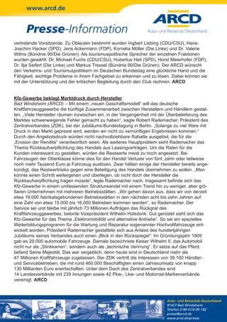 www.arcd.de


      Presse-Information
vertretende Vorsitzende. Zu Obleuten bestimmt wurden Ingbert Liebing (CDU/CSU), Hans-
Joachim Hacker (SPD), Jens Ackermann (FDP), Kornelia Möller (Die Linke) und Dr. Valerie
Wilms (Bündnis 90/Die Grünen). Als tourismuspolitische Sprecher der einzelnen Fraktionen
wurden gewählt: Dr. Michael Fuchs (CDU/CSU), Hubertus Heil (SPD), Horst Meierhofer (FDP),
Dr. Ilja Seifert (Die Linke) und Markus Tressel (Bündnis 90/Die Grünen). Der ARCD wünscht
den Verkehrs- und Tourismuspolitikern im Deutschen Bundestag eine glückliche Hand und die
Fähigkeit, wichtige Probleme in ihrem Fachgebiet zu erkennen und zu lösen. Dabei können sie
mit der Unterstützung und der kritischen Begleitung durch den Club rechnen. ARCD


Kfz-Gewerbe beklagt Marktdruck durch Hersteller
Bad Windsheim (ARCD) – Mit einem „neuen Geschäftsmodell“ will das deutsche
Kraftfahrzeuggewerbe die künftige Zusammenarbeit zwischen Herstellern und Händlern gestal-
ten. „Viele Hersteller räumen inzwischen ein, in der Vergangenheit mit der Überbelieferung des
Marktes schwerwiegende Fehler gemacht zu haben“, sagte Robert Rademacher, Präsident des
Zentralverbandes (ZDK), bei der Jubiläums-Bundestagung in Berlin. „Solange zu viel Ware mit
Druck in den Markt gepresst wird, werden wir nicht zu vernünftigen Ergebnissen kommen.“
Durch den Angebotsdruck würden nicht nachvollziehbare Rabatte ausgelöst, die für die
„Erosion der Rendite“ verantwortlich seien. Als weiteres Hauptproblem sieht Rademacher das
Thema Rückkaufverpflichtung des Handels aus Leasingverträgen. Um die Raten für die
Kunden interessant zu gestalten, würden die Restwerte meist zu hoch angesetzt. Bei
Fahrzeugen der Oberklasse könne dies für den Handel Verluste von fünf, zehn oder teilweise
noch mehr Tausend Euro je Fahrzeug auslösen. Zwar hätten einige der Hersteller bereits ange-
kündigt, das Restwertrisiko gegen eine Beteiligung des Handels übernehmen zu wollen. „Man
könnte einen Schritt weitergehen und überlegen, ob nicht doch der Hersteller die
Rückkaufverpflichtung tragen müsste“, legte Rademacher nach. Insgesamt befinde sich das
Kfz-Gewerbe in einem umfassenden Strukturwandel mit einem Trend hin zu weniger, aber grö-
ßeren Unternehmen mit mehreren Betriebsstätten. „Wir gehen davon aus, dass wir von derzeit
etwa 19.000 fabrikatsgebundenen Betriebsstätten in den nächsten acht bis zehn Jahren auf
eine Zahl von etwa 15.000 bis 16.000 Betrieben kommen werden“, so Rademacher. Der
Service sei und bleibe mit jährlich 73 Millionen Aufträgen das Rückgrat des
Kraftfahrzeuggewerbes, betonte Vizepräsident Wilhelm Hülsdonk. Gut gerüstet sieht sich das
Kfz-Gewerbe für das Thema „Elektromobilität und alternative Antriebe“. So sei ein spezielles
Weiterbildungsprogramm für die Wartung und Reparatur sogenannter Hochvoltfahrzeuge ent-
wickelt worden. Präsident Rademacher gestattete sich aus Anlass des hundertjährigen
Jubiläums seines Verbandes auch einen „Blick in den Rückspiegel“: Im Gründungsjahr 1909
gab es 20.000 automobile Fahrzeuge. Damals bezeichnete Kaiser Wilhelm II. das Automobil
nicht nur als „Stinkkarren“, sondern auch als „technische Verirrung“. Er setze auf das Pferd,
befand Seine Majestät. Das war vergeblich, denn heute sind in Deutschland mehr als
47 Millionen Kraftfahrzeuge zugelassen. Der ZDK vertritt die Interessen von 39.100 Händler-
und Servicebetrieben, die mit rund 460.000 Beschäftigten einen Jahresumsatz von knapp
130 Milliarden Euro erwirtschaften. Unter dem Dach des Zentralverbandes sind
14 Landesverbände mit 239 Innungen sowie 42 Pkw-, Lkw- und Motorrad-Markenverbände
vereinigt. ARCD



                                                                         Auto- und Reiseclub Deutschland
                                                                         91427 Bad Windsheim
                                                                         Telefon 0 98 41/4 09-182
                                                                         presse@arcd.de
                                                                         www.arcd.de/presse
 