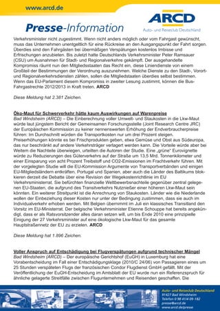 www.arcd.de


     Presse-Information
Verkehrsminister nicht zugestimmt. Wenn nicht anders möglich oder vom Fahrgast gewünscht,
muss das Unternehmen unentgeltlich für eine Rückreise an den Ausgangspunkt der Fahrt sorgen.
Überdies sind den Fahrgästen bei übermäßigen Verspätungen kostenlos Imbisse und
Erfrischungen anzubieten. Bis zuletzt hatte Deutschlands Verkehrsminister Peter Ramsauer
(CSU) um Ausnahmen für Stadt- und Regionalverkehre gekämpft. Der ausgehandelte
Kompromiss räumt nun den Mitgliedsstaaten das Recht ein, diese Liniendienste von einem
Großteil der Bestimmungen der Verordnung auszunehmen. Welche Dienste zu den Stadt-, Vorort-
und Regionalverkehrsdiensten zählen, sollen die Mitgliedstaaten überdies selbst bestimmen.
Wenn das EU-Parlament diesem Kompromiss in zweiter Lesung zustimmt, können die Bus-
Fahrgastrechte 2012/2013 in Kraft treten. ARCD

Diese Meldung hat 2.381 Zeichen.


Öko-Maut für Schwerverkehr hätte kaum Auswirkungen auf Warenpreise
Bad Windsheim (ARCD) – Die Einberechnung voller Umwelt- und Staukosten in die Lkw-Maut
würde laut jüngstem Bericht der Gemeinsamen Forschungsstelle (Joint Research Centre JRC)
der Europäischen Kommission zu keiner nennenswerten Erhöhung der Endverbraucherpreise
führen: Im Durchschnitt würden die Transportkosten nur um drei Prozent steigen.
Preiserhöhungen könnte es bei Frischprodukten geben, etwa Gemüse und Obst aus Südeuropa,
das nur beschränkt auf andere Verkehrsträger verlagert werden kann. Die Vorteile würde aber bei
Weitem die Nachteile überwiegen, urteilten die Autoren der Studie. Eine „grüne“ Eurovignette
würde zu Reduzierungen des Güterverkehrs auf der Straße um 13,5 Mrd. Tonnenkilometer und
einer Einsparung von acht Prozent Treibstoff und CO2-Emissionen im Frachtverkehr führen. Mit
der vorgelegten Studie will die EU-Kommission Argumente von Transportverbänden und einigen
EU-Mitgliedsländern entkräften. Portugal und Spanien, aber auch die Länder des Baltikums blok-
kieren derzeit die Debatte über eine Revision der Wegekostenrichtlinie im EU
Verkehrsministerrat. Sie befürchten finanzielle Wettbewerbsnachteile gegenüber zentral gelege-
nen EU-Staaten, die aufgrund des Transitverkehrs Nutznießer einer höheren Lkw-Maut sein
könnten. Ein weiterer Streitpunkt ist die Anrechnung von Staukosten. Länder wie die Niederlande
wollen der Einbeziehung dieser Kosten nur unter der Bedingung zustimmen, dass sie auch im
Individualverkehr erhoben werden. Mit Belgien übernimmt im Juli ein klassisches Transitland den
Vorsitz im EU-Ministerrat. Der belgische Verkehrsminister Etienne Schouppe hat bereits angekün-
digt, dass er als Ratsvorsitzender alles daran setzen will, um bis Ende 2010 eine prinzipielle
Einigung der 27 Verkehrsminister auf eine ökologische Lkw-Maut für das gesamte
Hauptstraßennetz der EU zu erzielen. ARCD

Diese Meldung hat 1.896 Zeichen.


Voller Anspruch auf Entschädigung bei Flugverspätungen aufgrund technischer Mängel
Bad Windsheim (ARCD) – Der europäische Gerichtshof (EuGH) in Luxemburg hat eine
Vorabentscheidung im Fall einer Entschädigungsklage (2010/C 24/06) von Passagieren eines um
25 Stunden verspäteten Flugs der französischen Condor Flugdienst GmbH gefällt. Mit der
Veröffentlichung der EuGH-Entscheidung im Amtsblatt der EU wurde nun ein Referenzspruch für
ähnliche gelagerte Streitfälle zwischen Flugunternehmen und Reisenden geschaffen. Die

                                                                        Auto- und Reiseclub Deutschland
                                                                        91427 Bad Windsheim
                                                                        Telefon 0 98 41/4 09-182
                                                                        presse@arcd.de
                                                                        www.arcd.de/presse
 