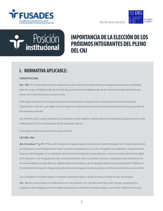 IMPORTANCIADELAELECCIÓNDELOS
PRÓXIMOSINTEGRANTESDELPLENO
DELCNJ
Posición
institucional
No. 95, Enero de 2016
Estudios
Legales
1
I.	 NORMATIVA APLICABLE:
CONSTITUCIÓN:
Art. 187: El Consejo Nacional de la Judicatura es una institución independiente, encargada de proponer candidatos
para los cargos de Magistrados de la Corte Suprema de Justicia, Magistrados de las Cámaras de Segunda Instancia,
Jueces de Primera Instancia y Jueces de Paz.
Será responsabilidad del Consejo Nacional de la Judicatura, la organización y funcionamiento de la Escuela de
Capacitación Judicial, cuyo objeto es el de asegurar el mejoramiento en la formación profesional de los jueces y demás
funcionarios judiciales.
Los miembros del Consejo Nacional de la Judicatura serán elegidos y destituidos por la Asamblea Legislativa con el voto
calificado de las dos terceras partes de los Diputados electos.
La ley determinará lo concerniente a esta materia.
LEY DEL CNJ:
Art. 9, incisos 1° y 4°: El Pleno del Consejo es el órgano superior de dirección y administración del Consejo Nacional de
la Judicatura y estará integrado por siete Consejales propietarios, así: a) Tres abogados de la República, propuestos por
el gremio del abogados; b) Un abogado docente de la Facultad de Jurisprudencia y Ciencias Sociales de la Universidad
de El Salvador; c) Un abogado docente universitario de las otras Facultades, Escuelas o Departamentos de Derecho de
las universidades privadas del país, debidamente autorizadas; y, d) Un abogado propuesto por el Ministerio Público; e)
Un miembro electo por los Magistrados de Cámaras de Segunda Instancia, Jueces de Primera Instancia y Jueces de Paz .
Los Consejales no estarán sujetos a mandato imperativo alguno de los sectores o institución que los propuso.
Art. 10: De conformidad a lo dispuesto en la Constitución, los miembros del Pleno del Consejo, propietarios y
suplentes, serán elegidos por la Asamblea Legislativa en votación nominal y pública, con el voto calificado de las dos
 