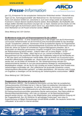 www.arcd.de


      Presse-Information
gen CO2–Emissionen für die europäischen Verbraucher Wirklichkeit werden.“ Wiederholt wies
Tajani auf die „Technologieneutralität“ aller Maßnahmen hin. Die Kommission räume Elektro-
Autos nicht absolute Vorfahrt ein, versicherte er, auch wenn einige Länder wie Spanien und
Frankreich in diesem Bereich deutliche Akzente setzten. Brennstoffzellen, Bio-Kraftstoffe oder
Erdgas stellten ebenfalls brauchbare Lösungen dar, so Tajani. Gestützt auf eine Studie von IHS
Global Insight geht die Kommission jedoch davon aus, dass Elektro-Autos bis 2030 weltweit
einen Marktanteil von 20 Prozent erreichen werden. ARCD

Diese Meldung hat 2.531 Zeichen.


EU-Ministerrat einigt sich auf Krisenmanagement für die Luftfahrt
Bad Windsheim (ARCD) – In einer Sondersitzung am 4. Mai einigten sich die EU-Kommission
und Europas Verkehrsminister auf die Einrichtung einer Koordinationsstelle für das derzeitige
„Puzzle“ europäischer Lufträume. Gemeinsam mit der Europäischen Agentur für Flugsicherheit
(EASA) und der europäischen Luftsicherheitsbehörde Eurocontrol will die Kommission noch vor
Ende des Jahres ein System für einheitliches Flugraum-Management entwerfen, das in
Krisenzeiten ein effizientes gemeinsames Vorgehen ermöglicht. Eine Expertengruppe soll mit
der Risikoevaluierung betraut werden. „Vulkane halten sich an keine Regeln“, so EU-
Verkehrskommissar Siim Kallas, „daher liegt es an uns, schnell und flexibel zu reagieren!“
Bezugnehmend auf die neuerlichen Störungen des Flugbetriebs aufgrund der Aschewolke am
4. Mai über Irland und Großbritannien meinte Kallas, dass die Antwort von Eurocontrol schon
wesentlich differenzierter ausgefallen sei: „Heute wissen wir, dass nur dort nicht durchgeflogen
werden darf, wo die Wolke am dichtesten ist.“ Der Verkehrskommissar will dem EU-
Verkehrsministerrat überdies im Juni eine paneuropäische Strategie für netzübergreifende
Mobilitätspläne vorlegen, mit der die EU den Umstieg auf andere Verfahren beim Ausfall eines
Verkehrsträgers sicherstellen will. „Die Luftfahrtkrise hat strukturelle Schwächen unserer
Verkehrssysteme offensichtlich gemacht“, so Kallas abschließend. „Wir brauchen mehr Europa,
um Engpässe zu beseitigen und die Vernetzung der Verkehrssysteme voranzutreiben.“ ARCD

Diese Meldung hat 1.580 Zeichen.


Fluggastrechte: Wie komme ich zu meinem Recht?
Bad Windsheim (ARCD) – Die Europäische Kommission und das Netz der europäischen
Verbraucherzentren (EVZ-Netz) hat am 4. Mai ein Paket mit praktischen Informationen für
Fluggastbeschwerden herausgegeben. Es soll den Reisenden, die kürzlich von den
Flugausfällen aufgrund des Vulkanausbruchs auf Island betroffen waren, helfen, ihre durch die
EU‑Verbraucherschutzvorschriften garantierten Rechte wahrzunehmen. Das Paket enthält ein
Standard-Beschwerdeschreiben, eine Liste von Adressen, an die Beschwerdeschreiben
gesandt werden können, und Tipps zu den Möglichkeiten einer außergerichtlichen Einigung mit
der Fluggesellschaft. Das „EU-Verfahren für geringfügige Forderungen“ kann etwa im
Zusammenhang mit fälligen Rückzahlungen schnell Abhilfe schaffen. Die deutsche Version des
„Hilfspakets“ ist ab sofort im Internet abrufbar:



                                                                           Auto- und Reiseclub Deutschland
                                                                           91427 Bad Windsheim
                                                                           Telefon 0 98 41/4 09-182
                                                                           presse@arcd.de
                                                                           www.arcd.de/presse
 