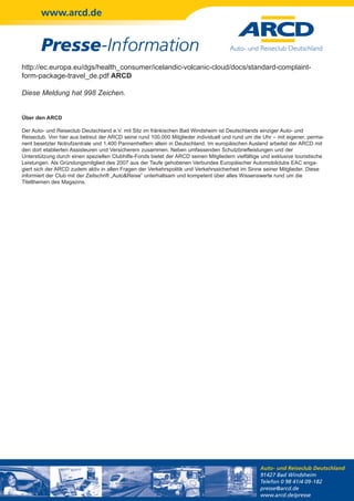 www.arcd.de


        Presse-Information
http://ec.europa.eu/dgs/health_consumer/icelandic-volcanic-cloud/docs/standard-complaint-
form-package-travel_de.pdf ARCD

Diese Meldung hat 998 Zeichen.


Über den ARCD

Der Auto- und Reiseclub Deutschland e.V. mit Sitz im fränkischen Bad Windsheim ist Deutschlands einziger Auto- und
Reiseclub. Von hier aus betreut der ARCD seine rund 100.000 Mitglieder individuell und rund um die Uhr – mit eigener, perma-
nent besetzter Notrufzentrale und 1.400 Pannenhelfern allein in Deutschland. Im europäischen Ausland arbeitet der ARCD mit
den dort etablierten Assisteuren und Versicherern zusammen. Neben umfassenden Schutzbriefleistungen und der
Unterstützung durch einen speziellen Clubhilfe-Fonds bietet der ARCD seinen Mitgliedern vielfältige und exklusive touristische
Leistungen. Als Gründungsmitglied des 2007 aus der Taufe gehobenen Verbundes Europäischer Automobilclubs EAC enga-
giert sich der ARCD zudem aktiv in allen Fragen der Verkehrspolitik und Verkehrssicherheit im Sinne seiner Mitglieder. Diese
informiert der Club mit der Zeitschrift „Auto&Reise“ unterhaltsam und kompetent über alles Wissenswerte rund um die
Titelthemen des Magazins.




                                                                                                   Auto- und Reiseclub Deutschland
                                                                                                   91427 Bad Windsheim
                                                                                                   Telefon 0 98 41/4 09-182
                                                                                                   presse@arcd.de
                                                                                                   www.arcd.de/presse
 