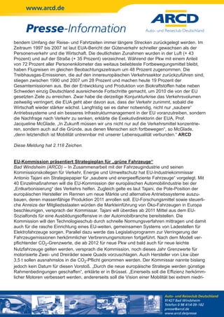 www.arcd.de


      Presse-Information
bendem Umfang der Reise- und Fahrtzeiten immer längere Strecken zurückgelegt werden. Im
Zeitraum 1997 bis 2007 ist laut EUA-Bericht der Güterverkehr schneller gewachsen als der
Personenverkehr und die Wirtschaft. Die deutlichsten Zunahmen wurden in der Luft (+ 43
Prozent) und auf der Straße (+ 35 Prozent) verzeichnet. Während der Pkw mit einem Anteil
von 72 Prozent aller Personenkilometer das weitaus beliebteste Fortbewegungsmittel bleibt,
haben Flugreisen im gleichen Beobachtungszeitraum um 48 Prozent zugenommen. Die
Treibhausgas-Emissionen, die auf den innereuropäischen Verkehrssektor zurückzuführen sind,
stiegen zwischen 1990 und 2007 um 28 Prozent und machen heute 19 Prozent der
Gesamtemissionen aus. Bei der Entwicklung und Produktion von Biokraftstoffen habe neben
Schweden einzig Deutschland ausreichende Fortschritte gemacht, um 2010 die von der EU
gesetzten Ziele zu erreichen. Zwar habe die derzeitige Konjunkturkrise das Verkehrsvolumen
zeitweilig verringert; die EUA geht aber davon aus, dass der Verkehr zunimmt, sobald die
Wirtschaft wieder stärker wächst. Langfristig sei es daher notwendig, nicht nur „saubere“
Antriebssysteme und ein besseres Infrastrukturmanagement in der EU voranzutreiben, sondern
die Nachfrage nach Verkehr zu senken, erklärte die Exekutivdirektorin der EUA, Prof.
Jacqueline McGlade. „In Zukunft müssen wir uns nicht nur auf die Verkehrsmittel konzentrie-
ren, sondern auch auf die Gründe, aus denen Menschen sich fortbewegen“, so McGlade,
„denn letztendlich ist Mobilität untrennbar mit unserer Lebensqualität verbunden.“ ARCD

Diese Meldung hat 2.118 Zeichen.


EU-Kommission präsentiert Strategieplan für „grüne Fahrzeuge“
Bad Windsheim (ARCD) – In Zusammenarbeit mit der Fahrzeugindustrie und seinen
Kommissionskollegen für Verkehr, Energie und Umweltschutz hat EU-Industriekommissar
Antonio Tajani ein Strategiepapier für „saubere und energieeffiziente Fahrzeuge“ vorgelegt. Mit
40 Einzelmaßnahmen will die EU-Kommission der europäischen Automobilindustrie bei der
„Entkarbonisierung“ des Verkehrs helfen. Zugleich gelte es laut Tajani, die Pole-Position der
europäischen Hersteller im Rennen um neue Märkte und alternative Antriebssysteme auszu-
bauen, deren massenfähige Produktion 2011 anrollen soll. EU-Forschungsmittel sowie steuerli-
che Anreize der Mitgliedsstaaten würden die Markteinführung von Öko-Fahrzeugen in Europa
beschleunigen, versprach der Kommissar. Tajani will überdies ab 2011 Mittel aus dem EU-
Sozialfonds für eine Ausbildungsoffensive in der Automobilbranche bereitstellen. Die
Kommission will den Technologieschub durch schnelle Normungsverfahren mittragen und damit
auch für die rasche Einrichtung eines EU-weiten, gemeinsamen Systems von Ladestellen für
Elektrofahrzeuge sorgen. Parallel dazu werde das Legislativprogramm zur Verringerung der
Fahrzeugemissionen herkömmlicher Verbrennungsmotoren fortgeführt. Nach dem Modell ver-
pflichtender CO2-Grenzwerte, die ab 2012 für neue Pkw und bald auch für neue leichte
Nutzfahrzeuge gelten werden, versprach die Kommission, noch dieses Jahr Grenzwerte für
motorisierte Zwei- und Dreiräder sowie Quads vorzuschlagen. Auch Hersteller von Lkw über
3,5 t sollen ausnahmslos in die CO2-Pflicht genommen werden. Der Kommissar nannte bislang
jedoch kein Datum für diesen Vorstoß. „Durch die neue europäische Strategie werden günstige
Rahmenbedingungen geschaffen“, erklärte er in Brüssel. „Einerseits soll die Effizienz herkömm-
licher Motoren verbessert werden, andererseits soll die Vision einer Mobilität bei extrem niedri-



                                                                            Auto- und Reiseclub Deutschland
                                                                            91427 Bad Windsheim
                                                                            Telefon 0 98 41/4 09-182
                                                                            presse@arcd.de
                                                                            www.arcd.de/presse
 