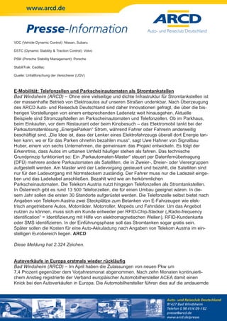 www.arcd.de


        Presse-Information
VDC (Vehicle Dynamic Control): Nissan, Subaru

DSTC (Dynamic Stability & Traction Control): Volvo

PSM (Porsche Stability Management): Porsche

StabiliTrak: Cadillac

Quelle: Unfallforschung der Versicherer (UDV)



E-Mobilität: Telefonzellen und Parkscheinautomaten als Stromtankstellen
Bad Windsheim (ARCD) – Ohne eine vielseitige und dichte Infrastruktur für Stromtankstellen ist
der massenhafte Betrieb von Elektroautos auf unseren Straßen undenkbar. Nach Überzeugung
des ARCD Auto- und Reiseclub Deutschland sind daher Innovationen gefragt, die über die bis-
herigen Vorstellungen von einem entsprechenden Ladenetz weit hinausgehen. Aktuelle
Beispiele sind Stromzapfstellen an Parkscheinautomaten und Telefonzellen. Ob im Parkhaus,
beim Einkaufen, vor dem Restaurant oder beim Kinobesuch – das Elektromobil tankt bei der
Parkautomatenlösung „EnergieParken“ Strom, während Fahrer oder Fahrerin anderweitig
beschäftigt sind. „Die Idee ist, dass der Lenker eines Elektrofahrzeugs überall dort Energie tan-
ken kann, wo er für das Parken ohnehin bezahlen muss“, sagt Uwe Hahner von Signalbau
Huber, einem von sechs Unternehmen, die gemeinsam das Projekt entwickeln. Es folgt der
Erkenntnis, dass Autos im urbanen Umfeld häufiger stehen als fahren. Das technische
Grundprinzip funktioniert so: Ein „Parkautomaten-Master“ steuert per Datenfernübertragung
(DFÜ) mehrere andere Parkautomaten als Satelliten, die in Zweier-, Dreier- oder Vierergruppen
aufgestellt werden. Am Master wird der Ladevorgang gesteuert und bezahlt, die Satelliten sind
nur für den Ladevorgang mit Normsteckern zuständig. Der Fahrer muss nur die Ladezeit einge-
ben und das Ladekabel anschließen. Bezahlt wird wie an herkömmlichen
Parkscheinautomaten. Die Telekom Austria nutzt hingegen Telefonzellen als Stromtankstellen.
In Österreich gibt es rund 13 500 Telefonzellen, die für einen Umbau geeignet wären. In die-
sem Jahr sollen die ersten 30 Standorte aufgerüstet werden. Die Telefonzelle selbst bietet nach
Angaben von Telekom Austria zwei Steckplätze zum Betanken von E-Fahrzeugen wie elek-
trisch angetriebene Autos, Motorräder, Motorroller, Mopeds und Fahrräder. Um das Angebot
nutzen zu können, muss sich ein Kunde entweder per RFID-Chip-Stecker („Radio-frequency
identification“ = Identifizierung mit Hilfe von elektromagnetischen Wellen), RFID-Kundenkarte
oder SMS identifizieren. In der Einführungsphase soll das Stromtanken sogar gratis sein.
Später sollen die Kosten für eine Auto-Akkuladung nach Angaben von Telekom Austria im ein-
stelligen Eurobereich liegen. ARCD

Diese Meldung hat 2.324 Zeichen.


Autoverkäufe in Europa erstmals wieder rückläufig
Bad Windsheim (ARCD) – Im April haben die Zulassungen von neuen Pkw um
7,4 Prozent gegenüber dem Vorjahresmonat abgenommen. Nach zehn Monaten kontinuierli-
chem Anstieg registrierte der Verband europäischer Automobilhersteller ACEA damit einen
Knick bei den Autoverkäufen in Europa. Die Automobilhersteller führen dies auf die andauernde


                                                                            Auto- und Reiseclub Deutschland
                                                                            91427 Bad Windsheim
                                                                            Telefon 0 98 41/4 09-182
                                                                            presse@arcd.de
                                                                            www.arcd.de/presse
 