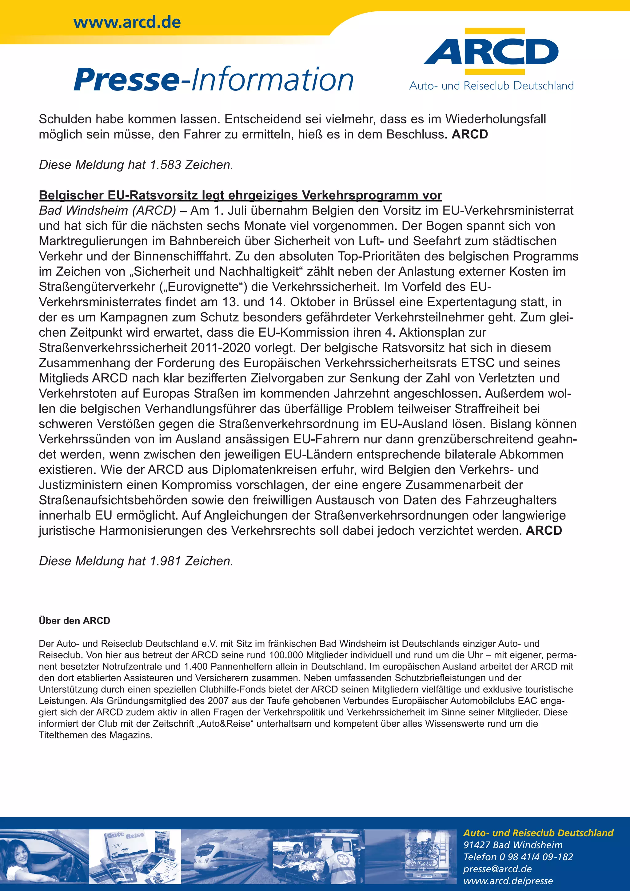 www.arcd.de


        Presse-Information
Schulden habe kommen lassen. Entscheidend sei vielmehr, dass es im Wiederholungsfall
möglich sein müsse, den Fahrer zu ermitteln, hieß es in dem Beschluss. ARCD

Diese Meldung hat 1.583 Zeichen.

Belgischer EU-Ratsvorsitz legt ehrgeiziges Verkehrsprogramm vor
Bad Windsheim (ARCD) – Am 1. Juli übernahm Belgien den Vorsitz im EU-Verkehrsministerrat
und hat sich für die nächsten sechs Monate viel vorgenommen. Der Bogen spannt sich von
Marktregulierungen im Bahnbereich über Sicherheit von Luft- und Seefahrt zum städtischen
Verkehr und der Binnenschifffahrt. Zu den absoluten Top-Prioritäten des belgischen Programms
im Zeichen von „Sicherheit und Nachhaltigkeit“ zählt neben der Anlastung externer Kosten im
Straßengüterverkehr („Eurovignette“) die Verkehrssicherheit. Im Vorfeld des EU-
Verkehrsministerrates findet am 13. und 14. Oktober in Brüssel eine Expertentagung statt, in
der es um Kampagnen zum Schutz besonders gefährdeter Verkehrsteilnehmer geht. Zum glei-
chen Zeitpunkt wird erwartet, dass die EU-Kommission ihren 4. Aktionsplan zur
Straßenverkehrssicherheit 2011-2020 vorlegt. Der belgische Ratsvorsitz hat sich in diesem
Zusammenhang der Forderung des Europäischen Verkehrssicherheitsrats ETSC und seines
Mitglieds ARCD nach klar bezifferten Zielvorgaben zur Senkung der Zahl von Verletzten und
Verkehrstoten auf Europas Straßen im kommenden Jahrzehnt angeschlossen. Außerdem wol-
len die belgischen Verhandlungsführer das überfällige Problem teilweiser Straffreiheit bei
schweren Verstößen gegen die Straßenverkehrsordnung im EU-Ausland lösen. Bislang können
Verkehrssünden von im Ausland ansässigen EU-Fahrern nur dann grenzüberschreitend geahn-
det werden, wenn zwischen den jeweiligen EU-Ländern entsprechende bilaterale Abkommen
existieren. Wie der ARCD aus Diplomatenkreisen erfuhr, wird Belgien den Verkehrs- und
Justizministern einen Kompromiss vorschlagen, der eine engere Zusammenarbeit der
Straßenaufsichtsbehörden sowie den freiwilligen Austausch von Daten des Fahrzeughalters
innerhalb EU ermöglicht. Auf Angleichungen der Straßenverkehrsordnungen oder langwierige
juristische Harmonisierungen des Verkehrsrechts soll dabei jedoch verzichtet werden. ARCD

Diese Meldung hat 1.981 Zeichen.



Über den ARCD

Der Auto- und Reiseclub Deutschland e.V. mit Sitz im fränkischen Bad Windsheim ist Deutschlands einziger Auto- und
Reiseclub. Von hier aus betreut der ARCD seine rund 100.000 Mitglieder individuell und rund um die Uhr – mit eigener, perma-
nent besetzter Notrufzentrale und 1.400 Pannenhelfern allein in Deutschland. Im europäischen Ausland arbeitet der ARCD mit
den dort etablierten Assisteuren und Versicherern zusammen. Neben umfassenden Schutzbriefleistungen und der
Unterstützung durch einen speziellen Clubhilfe-Fonds bietet der ARCD seinen Mitgliedern vielfältige und exklusive touristische
Leistungen. Als Gründungsmitglied des 2007 aus der Taufe gehobenen Verbundes Europäischer Automobilclubs EAC enga-
giert sich der ARCD zudem aktiv in allen Fragen der Verkehrspolitik und Verkehrssicherheit im Sinne seiner Mitglieder. Diese
informiert der Club mit der Zeitschrift „Auto&Reise“ unterhaltsam und kompetent über alles Wissenswerte rund um die
Titelthemen des Magazins.




                                                                                                   Auto- und Reiseclub Deutschland
                                                                                                   91427 Bad Windsheim
                                                                                                   Telefon 0 98 41/4 09-182
                                                                                                   presse@arcd.de
                                                                                                   www.arcd.de/presse
 